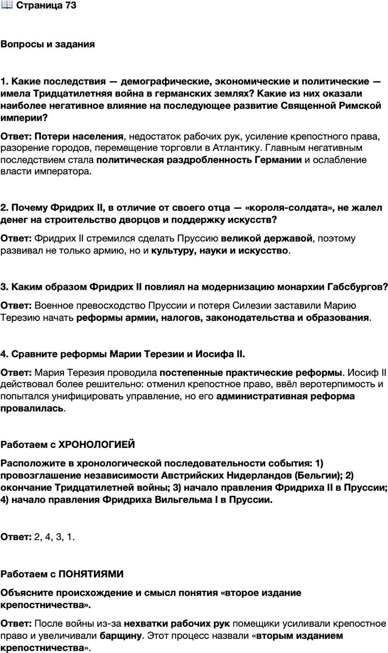 <p>Стр. 73</p>
<p>Вопросы и задания</p>
<p>1. Какие последствия &mdash; демографические, экономические и политические &mdash; имела Тридцатилетняя война в германских землях? Какие из них оказали наиболее негативное влияние на последующее развитие Священной Римской империи?</p>
<p>2. Почему Фридрих II, в отличие от своего отца &mdash; &laquo;короля-солдата&raquo;, не жалел денег на строительство дворцов и поддержку искусств?</p>
<p>3. Каким образом Фридрих II повлиял на модернизацию монархии Габсбургов?</p>
<p>4. Сравните реформы Марии Терезии и Иосифа II.</p>
<p>Работаем с ХРОНОЛОГИЕЙ<br />Расположите в хронологической последовательности события: 1) провозглашение независимости Австрийских Нидерландов (Бельгии); 2) окончание Тридцатилетней войны; 3) начало правления Фридриха II в Пруссии; 4) начало правления Фридриха Вильгельма I в Пруссии.</p>
<p>Работаем с ПОНЯТИЯМИ<br />Объясните происхождение и смысл понятия &laquo;второе издание крепостничества&raquo;.</p>