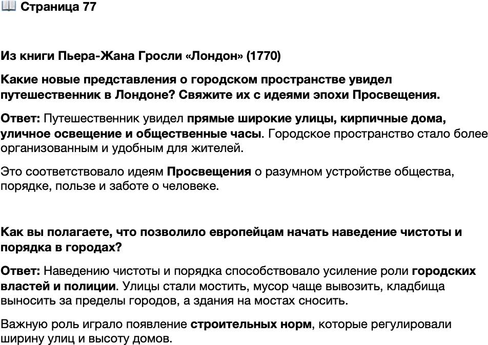 <p>Стр. 77</p>
<p>Из книги Пьера-Жана Гросли &laquo;Лондон&raquo; (1770)<br />Новые лондонские кварталы&hellip; представляют собой новый город, ничем не на-<br />поминающий старый, выпрямленные улицы, застроенные кирпичными домами.<br /><&hellip;> Два маленьких фонаря у каждого дома освещают город по ночам. <&hellip;> Эти<br />лампы, заключённые в одинаковые плафоны, часто зажигают c большой осторож-<br />ностью за полчаса до захода солнца, но освещают они непосредственно тротуар,<br />а на середину улицы бросают лишь отсвет. <&hellip;> По причине заботы о жителях все<br />общественные здания, как духовные, так и светские, все дома, принадлежащие<br />королю, принцам и т. д., имеют часы с большими циферблатами, которые, указы-<br />вая пешеходам время, позволяют им не тратить деньги на карманные часы и не<br />испытывать неудобства из-за их отсутствия.</p>
<p>Какие новые представления о городском пространстве увидел путешественник в Лондоне? Свяжите их с идеями эпохи Просвещения.</p>
<p>Как вы полагаете, что позволило европейцам начать наведение чистоты и порядка в городах?</p>