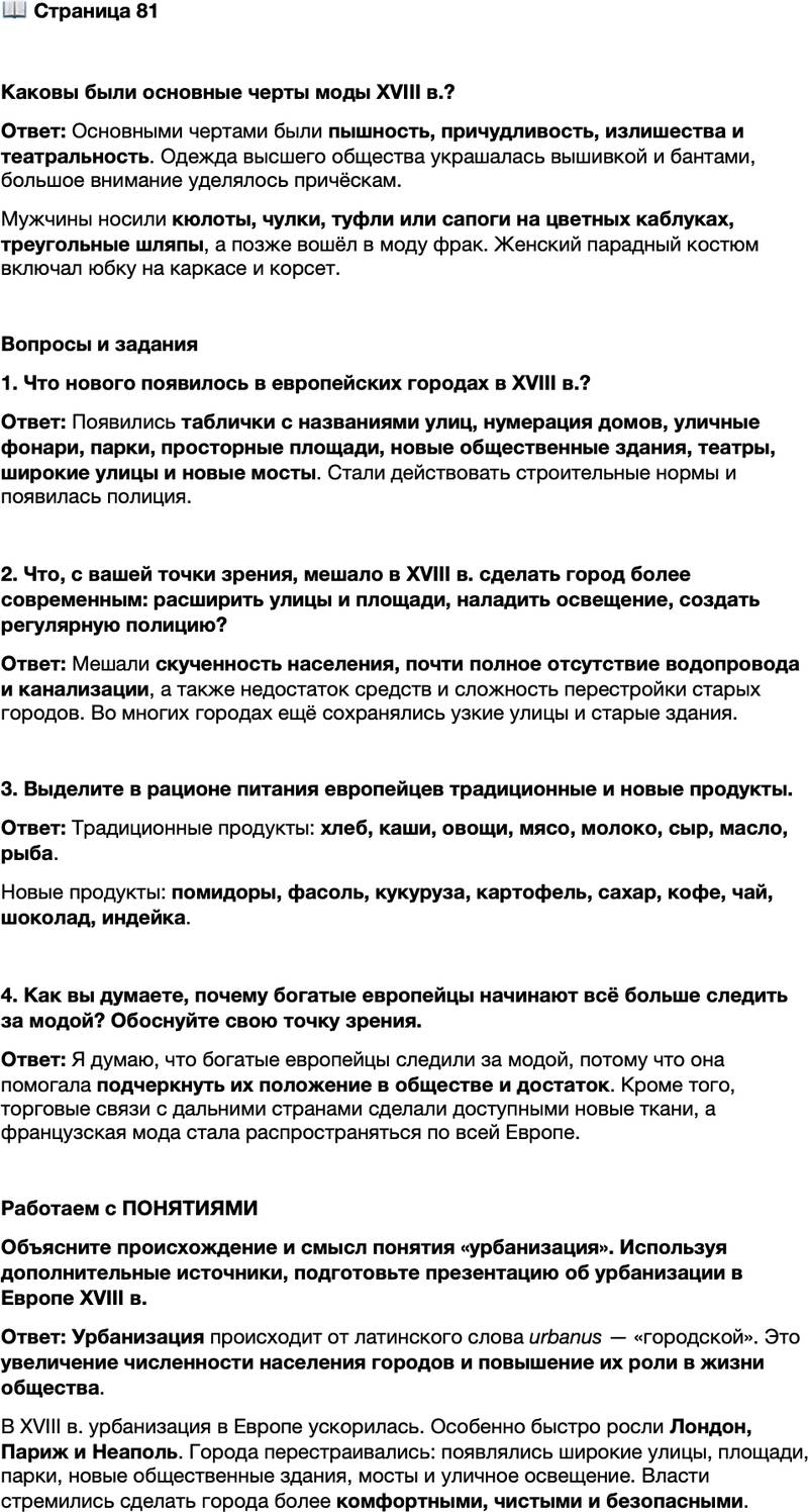<p>Стр. 81</p>
<p>Каковы были основные черты моды XVIII в.?</p>
<p>Вопросы и задания<br />1. Что нового появилось в европейских городах в XVIII в.?</p>
<p>2. Что, с вашей точки зрения, мешало в XVIII в. сделать город более современным: расширить улицы и площади, наладить освещение, создать регулярную полицию?</p>
<p>3. Выделите в рационе питания европейцев традиционные и новые продукты.</p>
<p>4. Как вы думаете, почему богатые европейцы начинают всё больше следить за модой? Обоснуйте свою точку зрения.</p>
<p>Работаем с ПОНЯТИЯМИ<br />Объясните происхождение и смысл понятия &laquo;урбанизация&raquo;. Используя дополнительные источники, подготовьте презентацию об урбанизации в Европе XVIII в.</p>