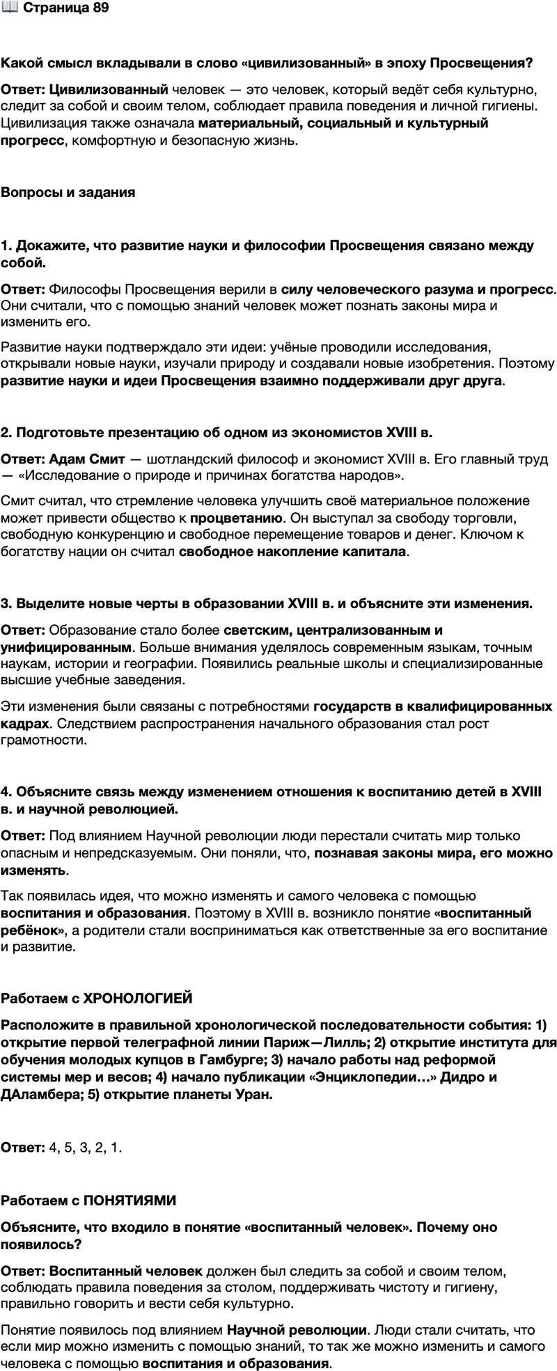<p>Стр. 89</p>
<p>Какой смысл вкладывали в слово &laquo;цивилизованный&raquo; в эпоху Просвещения?</p>
<p>Вопросы и задания</p>
<p>1. Докажите, что развитие науки и философии Просвещения связано между собой.</p>
<p>2. Подготовьте презентацию об одном из экономистов XVIII в.</p>
<p>3. Выделите новые черты в образовании XVIII в. и объясните эти изменения.</p>
<p>4. Объясните связь между изменением отношения к воспитанию детей в XVIII в. и научной революцией.</p>
<p>Работаем с ХРОНОЛОГИЕЙ<br />Расположите в правильной хронологической последовательности события: 1) открытие первой телеграфной линии Париж&mdash;Лилль; 2) открытие института для обучения молодых купцов в Гамбурге; 3) начало работы над реформой системы мер и весов; 4) начало публикации &laquo;Энциклопедии&hellip;&raquo; Дидро и ДАламбера; 5) открытие планеты Уран.</p>
<p>Работаем с ПОНЯТИЯМИ<br />Объясните, что входило в понятие &laquo;воспитанный человек&raquo;. Почему оно появилось?</p>