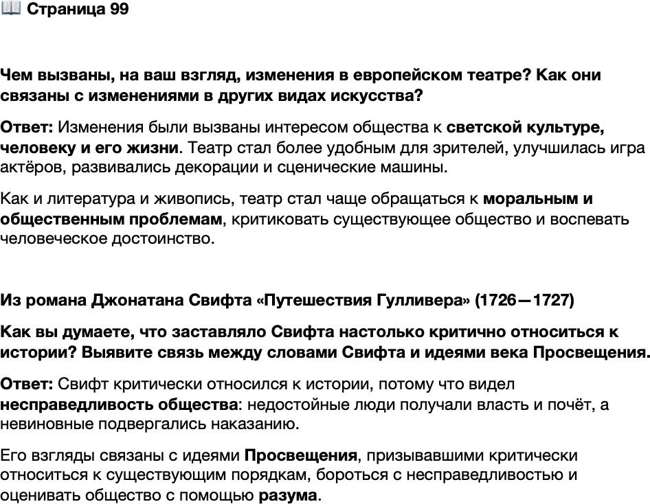 <p>Стр. 99</p>
<p>Чем вызваны, на ваш взгляд, изменения в европейском театре? Как они связаны с изменениями в других видах искусства?</p>
<p>Из романа Джонатана Свифта &laquo;Путешествия Гулливера&raquo; (1726&mdash;1727)<br />&hellip;Тщательно рассмотрев людей, которые в течение прошедшего столетия поль-<br />зовались громкой славой при дворах королей, я понял, в каком заблуждении дер-<br />жат мир продажные писаки, приписывая величайшие военные подвиги трусам,<br />мудрые советы дуракам, искренность льстецам, римскую доблесть изменникам<br />оте честву, набожность безбожникам&hellip; правдивость &mdash; доносчикам. Я узнал, сколь-<br />ко невинных превосходных людей было приговорено к смерти или изгнанию бла-<br />годаря проискам могущественных министров, подкупавших судей, и партийной<br />злобе; сколько подлецов возводилось на высокие должности, облекалось довери-<br />ем, властью, почётом и осыпалось материальными благами.</p>
<p>Как вы думаете, что заставляло Свифта настолько критично относиться к истории? Выявите связь между словами Свифта и идеями века Просвещения.</p>