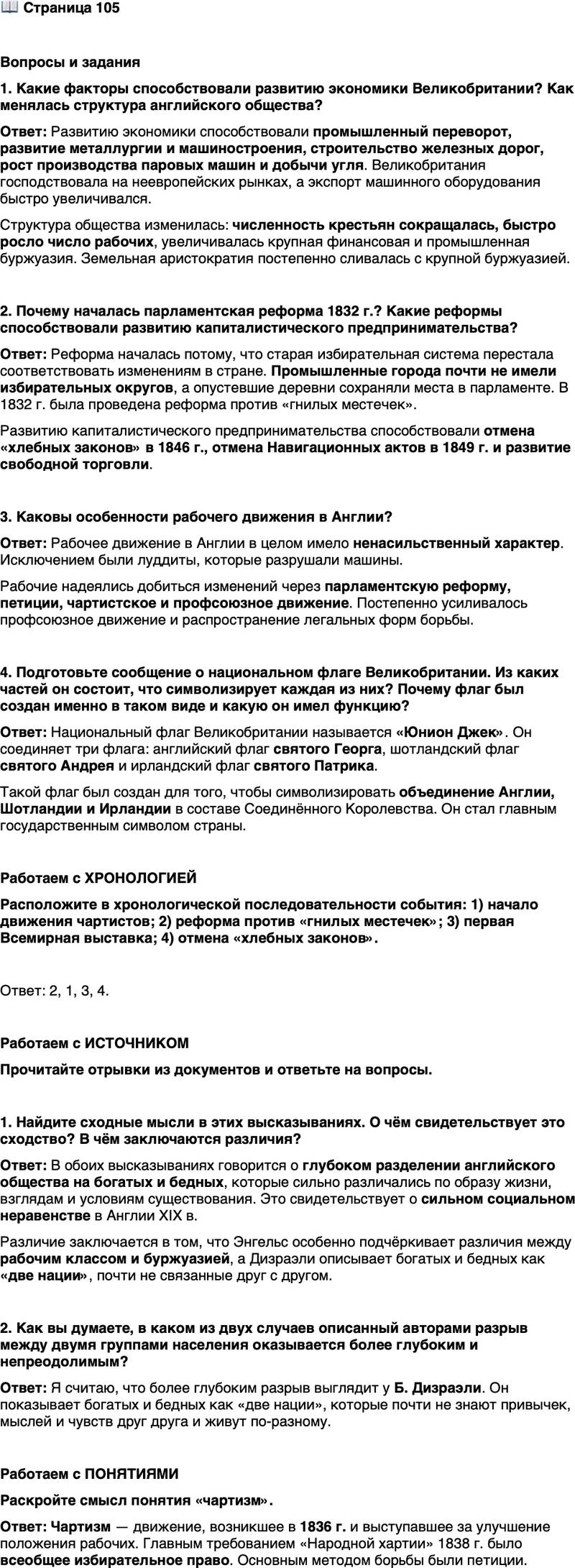 <p>Стр. 105</p>
<p>Вопросы и задания<br />1. Какие факторы способствовали развитию экономики Великобритании? Как менялась структура английского общества?</p>
<p>2. Почему началась парламентская реформа 1832 г.? Какие реформы способствовали развитию капиталистического предпринимательства?</p>
<p>3. Каковы особенности рабочего движения в Англии?</p>
<p>4. Подготовьте сообщение о национальном флаге Великобритании. Из каких частей он состоит, что символизирует каждая из них? Почему флаг был создан именно в таком виде и какую он имел функцию?</p>
<p>Работаем с ХРОНОЛОГИЕЙ<br />Расположите в хронологической последовательности события: 1) начало движения чартистов; 2) реформа против &laquo;гнилых местечек&raquo;; 3) первая Всемирная выставка; 4) отмена &laquo;хлебных законов&raquo;.</p>
<p>Работаем с ИСТОЧНИКОМ</p>
<p>Прочитайте отрывки из документов и ответьте на вопросы.</p>
<p>...Английский рабочий класс с течением времени стал совсем другим наро-<br />дом, чем английская буржуазия... Рабочие говорят на другом диалекте, имеют<br />другие идеи и представления, другие нравы и нравственные принципы, другую<br />религию и политику, чем буржуазия. Это два совершенно различных народа,<br />которые так же отличаются друг от друга, как если бы они принадлежали к раз-<br />личным расам. (Из работы Ф. Энгельса &laquo;Положение рабочего класса в Анг-<br />лии&raquo;)<br />Две нации, между которыми нет ни связи, ни симпатии; которые так же не<br />знают привычек, мыслей и чувств друг друга, как&hellip; обитатели разных планет;<br />которые по-разному воспитывают детей, питаются разной пищей, учат разным<br />манерам; которые живут по разным законам... Богатые и бедные. (Из романа<br />Б. Дизраэли &laquo;Сибилла, или Две нации&raquo;)</p>
<p>1. Найдите сходные мысли в этих высказываниях. О чём свидетельствует это сходство? В чём заключаются различия?</p>
<p>2. Как вы думаете, в каком из двух случаев описанный авторами разрыв между двумя группами населения оказывается более глубоким и непреодолимым?</p>
<p>Работаем с ПОНЯТИЯМИ<br />Раскройте смысл понятия &laquo;чартизм&raquo;.</p>