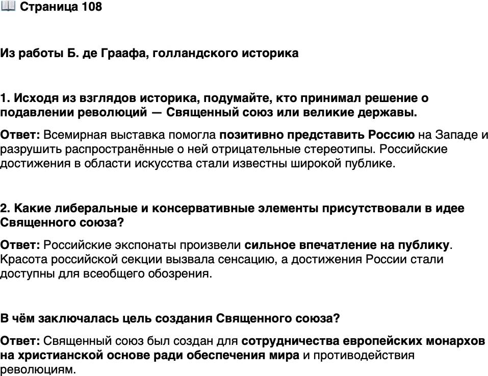 <p>Стр. 108</p>
<p>Из работы Б. де Граафа, голландского историка</p>
<p>Священный союз вошёл в учебники истории как план подавления реформатор-<br />ских и либеральных идеалов&hellip; Однако изначально Священный союз Александра был<br />гораздо менее консервативным&hellip; Священный союз действительно содержал консер-<br />вативные компоненты, но выделялись и либеральные и привлекательные элементы&hellip;<br />В нём видны три элемента: христианский мессианизм, просветительская идея о брат-<br />стве народов и мистический подход&hellip;</p>
<p>1. Исходя из взглядов историка, подумайте, кто принимал решение о подавлении революций &mdash; Священный союз или великие державы.</p>
<p>2. Какие либеральные и консервативные элементы присутствовали в идее Священного союза?</p>
<p>В чём заключалась цель создания Священного союза?</p>