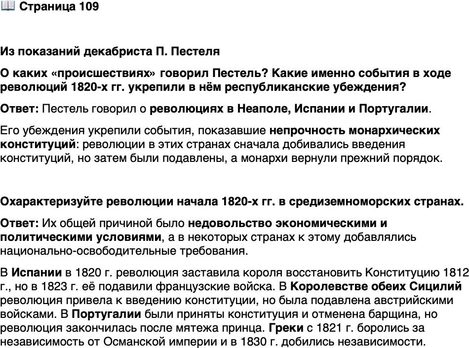 <p>Стр. 109</p>
<p>Из показаний декабриста П. Пестеля</p>
<p>Происшествия в Неаполе, Гишпании и Португалии имели тогда большое на<br />меня влияние. Я в них находил, по моим понятиям, неоспоримые доказательства<br />в непрочности монархических конституций и полные достаточные причины<br />к недоверчивости к истинному согласию монархов на конституции, ими прини-<br />маемые. Сии последние соображения укрепили меня весьма сильно в республи-<br />канском и революционном образе мыслей.</p>
<p>О каких &laquo;происшествиях&raquo; говорил Пестель? Какие именно события в ходе революций 1820-х гг. укрепили в нём республиканские убеждения?</p>
<p>Охарактеризуйте революции начала 1820-х гг. в средиземноморских странах.</p>