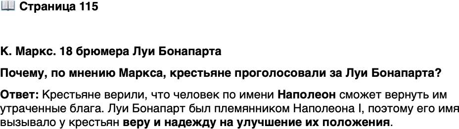 <p>Стр. 115</p>
<p>К. Маркс. 18 брюмера Луи Бонапарта<br />Подобно тому как Бурбоны были династией крупной земельной собственно-<br />сти, а Орлеаны &mdash; династией денег, Бонапарты являются династией крестьян,<br />т. е. французской народной массы&hellip; Историческая традиция породила мистиче-<br />скую веру французских крестьян в то, что человек по имени Наполеон возвратит<br />им все утраченные блага. И вот нашёлся некто, выдающий себя за этого челове-<br />ка только потому, что он&hellip; носит имя Наполеон.</p>
<p>Почему, по мнению Маркса, крестьяне проголосовали за Луи Бонапарта?</p>