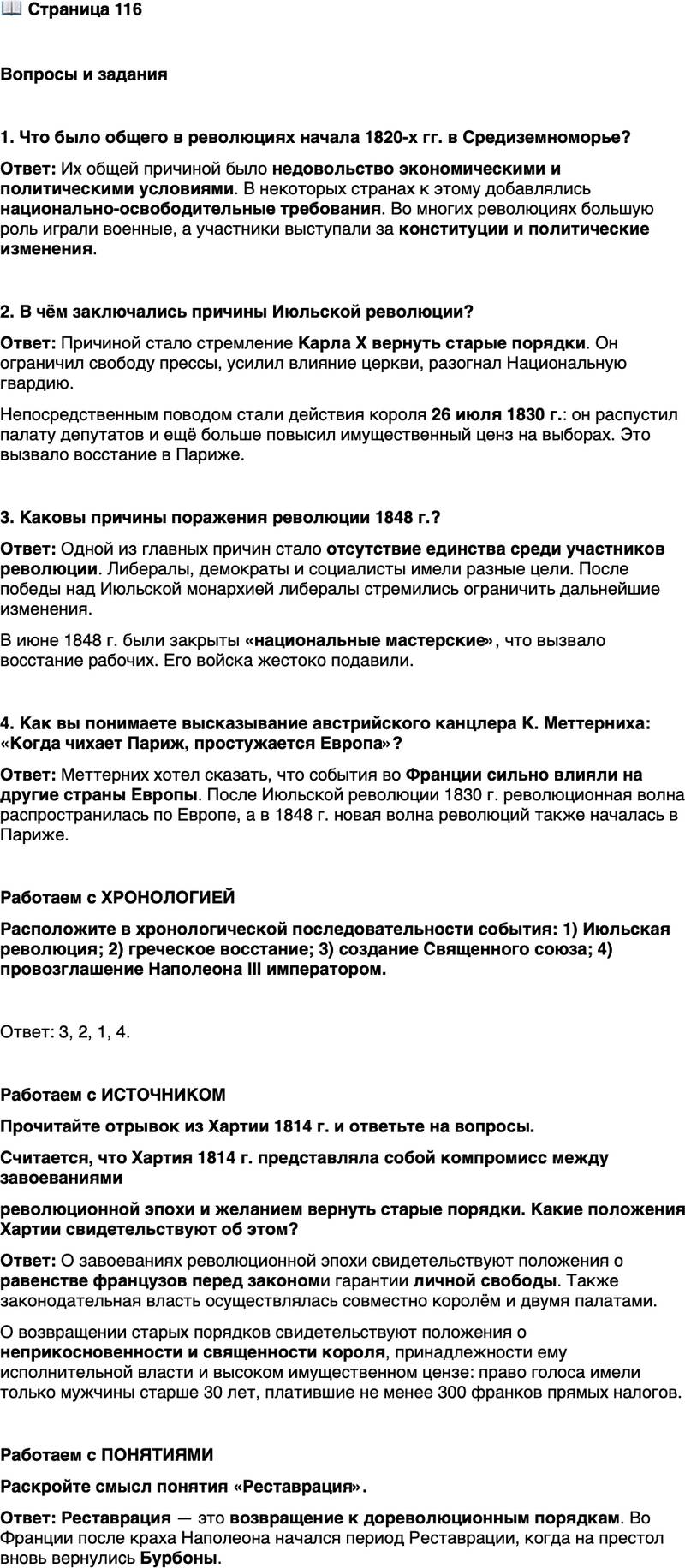 <p>Стр. 116</p>
<p>Вопросы и задания</p>
<p>1. Что было общего в революциях начала 1820-х гг. в Средиземноморье?</p>
<p>2. В чём заключались причины Июльской революции?</p>
<p>3. Каковы причины поражения революции 1848 г.?</p>
<p>4. Как вы понимаете высказывание австрийского канцлера К. Меттерниха: &laquo;Когда чихает Париж, простужается Европа&raquo;?</p>
<p>Работаем с ХРОНОЛОГИЕЙ<br />Расположите в хронологической последовательности события: 1) Июльская революция; 2) греческое восстание; 3) создание Священного союза; 4) провозглашение Наполеона III императором.</p>
<p>Работаем с ИСТОЧНИКОМ<br />Прочитайте отрывок из Хартии 1814 г. и ответьте на вопросы.<br />1. Французы равны перед законом, каковы бы ни были их титулы и чины&hellip;<br />4. Личная свобода их одинаково гарантирована&hellip;<br />13. Особа Короля неприкосновенна и священна. Его министры ответствен-<br />ны перед ним. Исполнительная власть принадлежит исключительно Королю&hellip;<br />15. Законодательная власть осуществляется совместно Королём, палатой<br />пэров и палатой депутатов от департаментов&hellip;<br />40. Избиратели, участвующие в выборах депутатов, не могут иметь права<br />голоса, если они не платят прямых налогов в размере трёхсот франков и если<br />они имеют менее тридцати лет от роду&hellip;<br />48. Никакой налог не может быть установлен или взимаем без согласия<br />обеих палат и утверждения Короля.</p>
<p>Считается, что Хартия 1814 г. представляла собой компромисс между завоеваниями<br />революционной эпохи и желанием вернуть старые порядки. Какие положения Хартии свидетельствуют об этом?</p>
<p>Работаем с ПОНЯТИЯМИ<br />Раскройте смысл понятия &laquo;Реставрация&raquo;.</p>