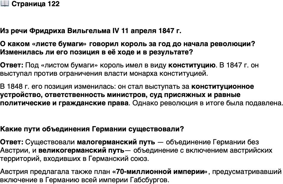 <p>Стр. 122</p>
<p>Из речи Фридриха Вильгельма IV 11 апреля 1847 г.<br />[Торжественно заявляю], что ни одной силе на земле не удастся толкнуть ме-<br />ня на превращение естественной связи между государем и народом, могучей сво-<br />ей внутренней правдой, в связь обыкновенную, конституционную, и что Я ныне<br />и вовеки не позволю, чтобы между Господом Богом на небесах и этой страной,<br />как второе Провидение, вторгся какой-то исписанный лист бумаги.<br />Из воззвания Фридриха Вильгельма IV<br />&laquo;К моему народу и немецкой нации!&raquo; 21 марта 1848 г.<br />Повсеместное введение истинно конституционного устройства с ответствен-<br />ностью министров&hellip; публичное и открытое правосудие с участием присяжных,<br />равные политические и гражданские права для всех религиозных конфессий<br />и поистине народное, либеральное управление &mdash; единственно они в состоянии<br />установить&hellip; прочное внутреннее единение.</p>
<p>О каком &laquo;листе бумаги&raquo; говорил король за год до начала революции? Изменилась ли его позиция в её ходе и в результате?</p>
<p>Какие пути объединения Германии существовали?</p>