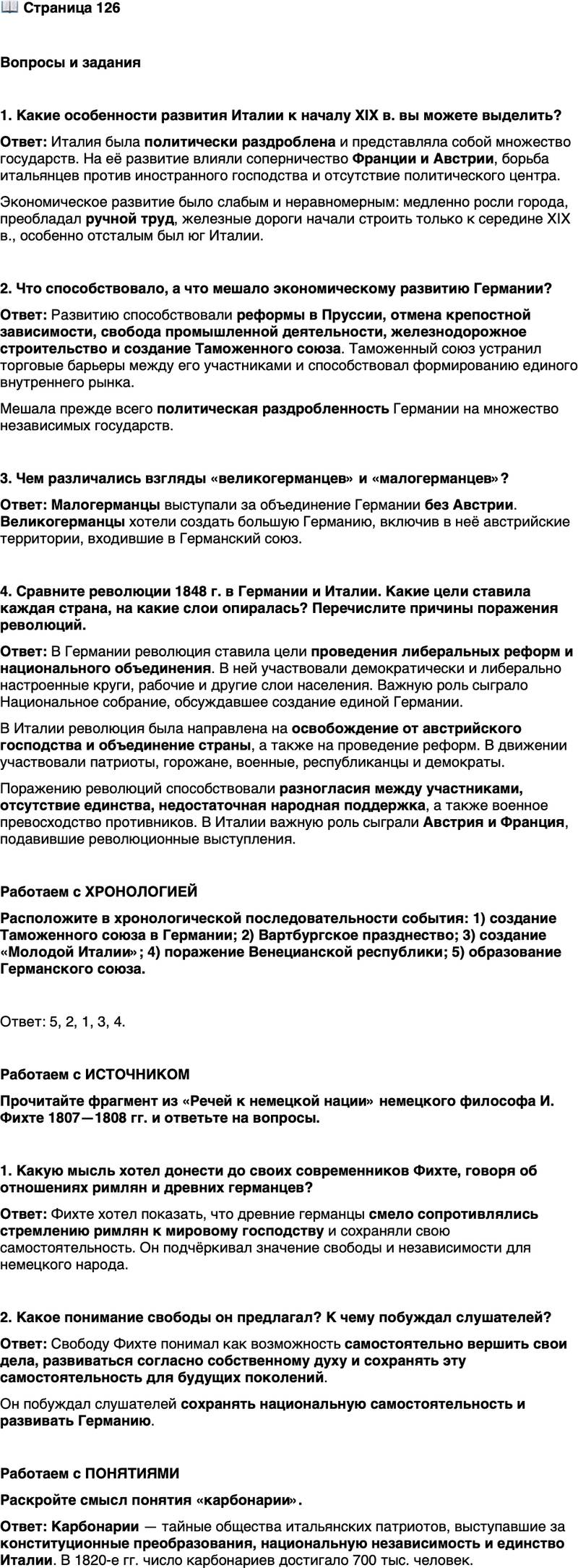 <p>Стр. 126</p>
<p>Вопросы и задания</p>
<p>1. Какие особенности развития Италии к началу XIX в. вы можете выделить?</p>
<p>2. Что способствовало, а что мешало экономическому развитию Германии?</p>
<p>3. Чем различались взгляды &laquo;великогерманцев&raquo; и &laquo;малогерманцев&raquo;?</p>
<p>4. Сравните революции 1848 г. в Германии и Италии. Какие цели ставила каждая страна, на какие слои опиралась? Перечислите причины поражения революций.</p>
<p>Работаем с ХРОНОЛОГИЕЙ<br />Расположите в хронологической последовательности события: 1) создание Таможенного союза в Германии; 2) Вартбургское празднество; 3) создание &laquo;Молодой Италии&raquo;; 4) поражение Венецианской республики; 5) образование Германского союза.</p>
<p>Работаем с ИСТОЧНИКОМ<br />Прочитайте фрагмент из &laquo;Речей к немецкой нации&raquo; немецкого философа И. Фихте 1807&mdash;1808 гг. и ответьте на вопросы.</p>
<p>Наши самые древние общие предки&hellip; прозванные римлянами германцами,<br />смело воспротивились навязчивому стремлению римлян к мировому господ-<br />ству&hellip; Для того чтобы оставаться немцами, им нужна была свобода, им необ-<br />ходимо было продолжать самим и изначально вершить свои дела согласно сво-<br />ему собственному духу, а также согласно ему двигаться вперёд в своём разви-<br />тии и передать эту самостоятельность своим потомкам&hellip;</p>
<p>1. Какую мысль хотел донести до своих современников Фихте, говоря об отношениях римлян и древних германцев?</p>
<p>2. Какое понимание свободы он предлагал? К чему побуждал слушателей?</p>
<p>Работаем с ПОНЯТИЯМИ<br />Раскройте смысл понятия &laquo;карбонарии&raquo;.</p>