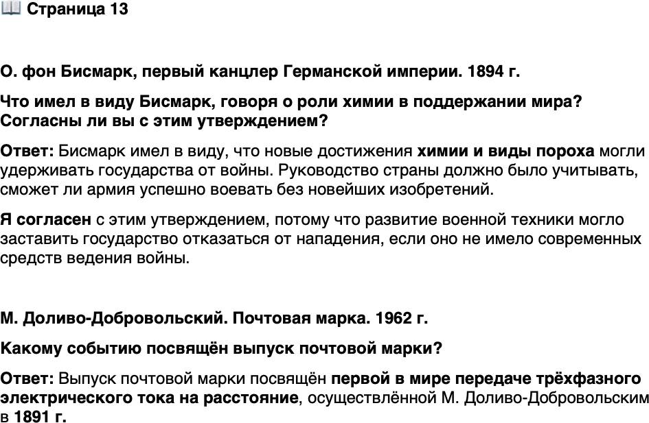 <p>Стр. 13</p>
<p>О. фон Бисмарк, первый канцлер Германской империи. 1894 г.</p>
<p>Мир сохраняют не столько мирные намерения всех правительств, сколько<br />научные успехи химиков в изобретении новых видов пороха... которые заставля-<br />ют руководство какого-либо воинственного государства серьёзно взвешивать,<br />сможет ли оно нанести успешный удар, если его армия не располагает новейшими изобретениями. То, что [именно] химику пока удаётся удерживать мечи<br />в ножнах и своими открытиями решать судьбу войны и мира, звучит почти сатирически, но это так.</p>
<p>Что имел в виду Бисмарк, говоря о роли химии в поддержании мира? Согласны ли вы с этим утверждением?</p>
<p>М. Доливо-Добровольский. Почтовая марка. 1962 г.<br />Какому событию посвящён выпуск почтовой марки?</p>