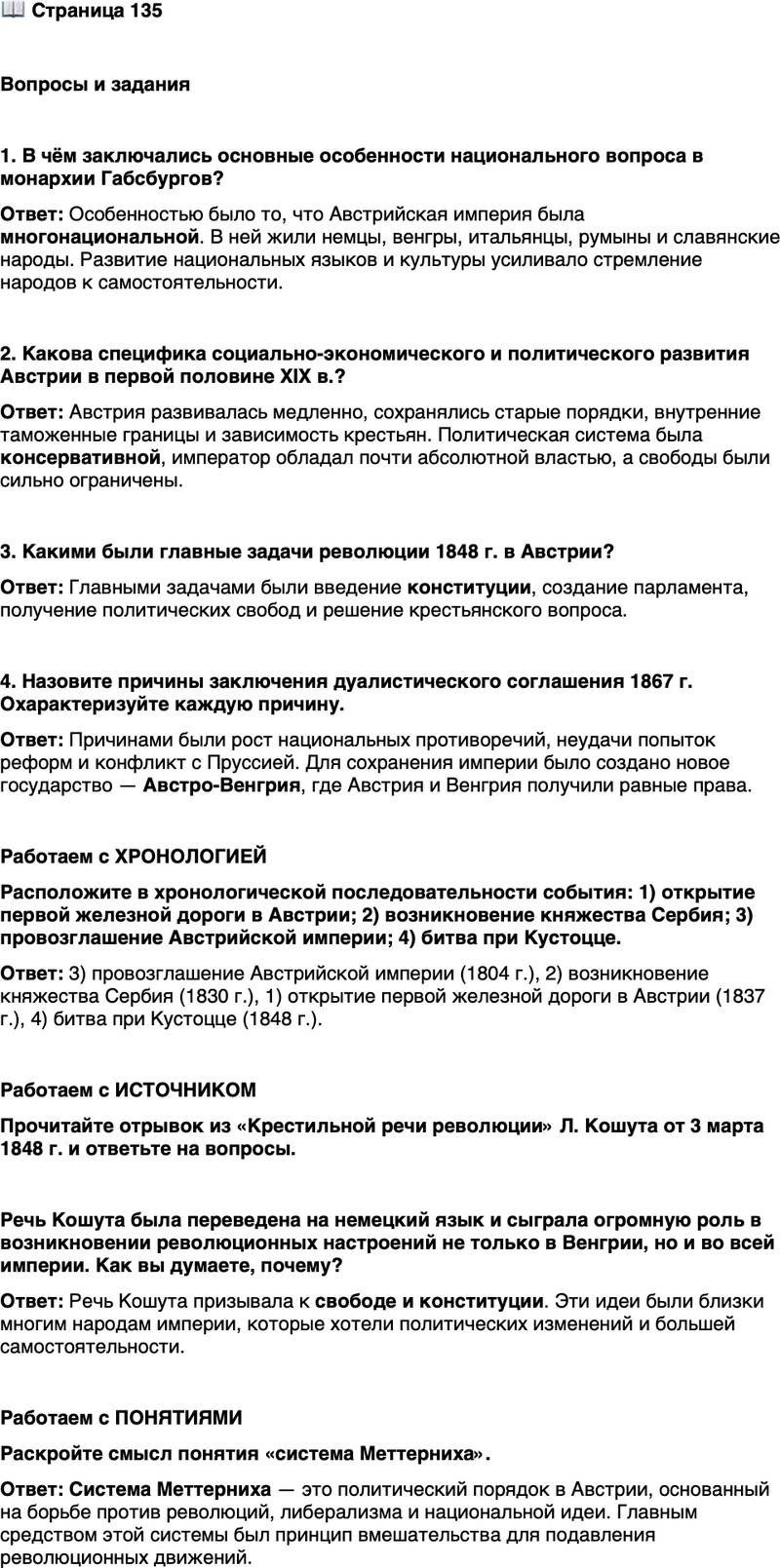<p>Стр. 135</p>
<p>Вопросы и задания</p>
<p>1. В чём заключались основные особенности национального вопроса в монархии Габсбургов?</p>
<p>2. Какова специфика социально-экономического и политического развития Австрии в первой половине XIX в.?</p>
<p>3. Какими были главные задачи революции 1848 г. в Австрии?</p>
<p>4. Назовите причины заключения дуалистического соглашения 1867 г. Охарактеризуйте каждую причину.</p>
<p>Работаем с ХРОНОЛОГИЕЙ<br />Расположите в хронологической последовательности события: 1) открытие первой железной дороги в Австрии; 2) возникновение княжества Сербия; 3) провозглашение Австрийской империи; 4) битва при Кустоцце.</p>
<p>Работаем с ИСТОЧНИКОМ<br />Прочитайте отрывок из &laquo;Крестильной речи революции&raquo; Л. Кошута от 3 марта 1848 г. и ответьте на вопросы.</p>
<p>Я высказал моё убеждение, что примирение интересов нашего и других на-<br />родов монархии&hellip; может быть достигнуто только с помощью конституции&hellip;<br />В преданной верности династии я предрёк, что тот, кто реформирует монар-<br />хию в конституционном направлении и укрепит трон&hellip; на незыблемой основе<br />свободы его народов, станет вторым основателем Дома Габсбургов&hellip; Не Свя-<br />щенный союз спас когда-то троны, а воодушевление народа, причиной кото-<br />рого было обещание свободы, но это обещание не исполнено. Династия, кото-<br />рая опирается на свободу народа, всегда будет вызывать воодушевление, пото-<br />му что верным сердцу может быть лишь свободный человек&hellip;</p>
<p>Речь Кошута была переведена на немецкий язык и сыграла огромную роль в возникновении революционных настроений не только в Венгрии, но и во всей империи. Как вы думаете, почему?</p>
<p>Работаем с ПОНЯТИЯМИ<br />Раскройте смысл понятия &laquo;система Меттерниха&raquo;.</p>