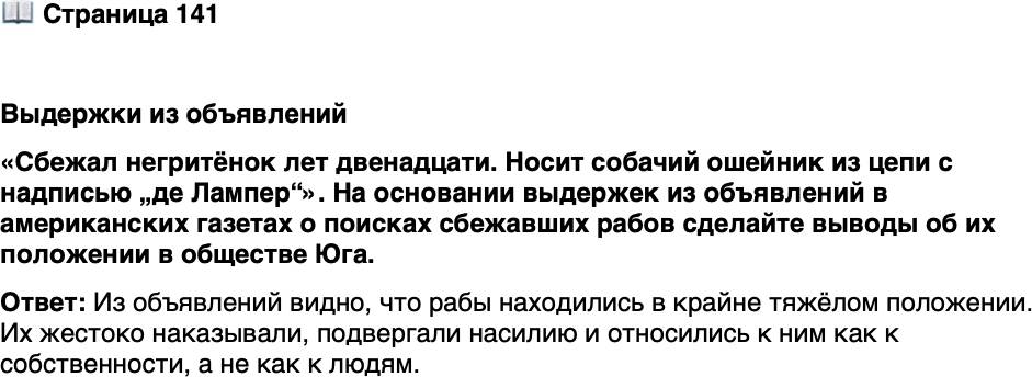 <p>Стр. 141</p>
<p>Выдержки из объявлений<br />&laquo;Сбежал негритёнок лет двенадцати. Носит собачий ошейник из цепи<br />с надписью &bdquo;де Лампер&ldquo;&raquo;.<br />&laquo;Сбежала негритянка с двумя детьми. За несколько дней до побега я прижёг<br />ей калёным железом левую щёку. Пытался выжечь букву М&raquo;.<br />&laquo;Сбежал негр Генри; левый глаз выбит, несколько шрамов от ножевых ран<br />в левом боку и много рубцов от хлыста&raquo;.</p>
<p>На основании выдержек из объявлений в американских газетах о поисках сбежавших рабов сделайте выводы об их положении в обществе Юга.</p>