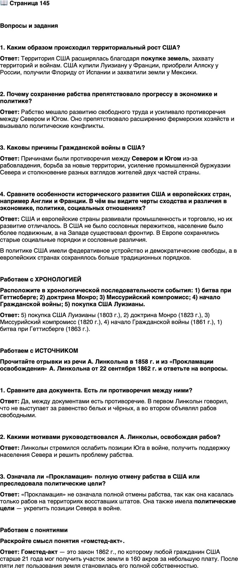 <p>Стр. 145</p>
<p>Вопросы и задания</p>
<p>1. Каким образом происходил территориальный рост США?</p>
<p>2. Почему сохранение рабства препятствовало прогрессу в экономике и политике?</p>
<p>3. Каковы причины Гражданской войны в США?</p>
<p>4. Сравните особенности исторического развития США и европейских стран, например Англии и Франции. В чём вы видите черты сходства и различия в экономике, политике, социальных отношениях?</p>
<p>Работаем с ХРОНОЛОГИЕЙ<br />Расположите в хронологической последовательности события: 1) битва при Геттисберге; 2) доктрина Монро; 3) Миссурийский компромисс; 4) начало Гражданской войны; 5) покупка США Луизианы.</p>
<p>Работаем с ИСТОЧНИКОМ<br />Прочитайте отрывки из речи А. Линкольна в 1858 г. и из &laquo;Прокламации освобождения&raquo; А. Линкольна от 22 сентября 1862 г. и ответьте на вопросы.</p>
<p>1) Я заявляю, что я не выступаю и никогда не выступал за введение какой<br />бы то ни было формы социального и политического равенства белой и чёрной<br />рас, что я не выступаю и никогда не выступал за предоставление неграм права<br />становиться избирателями, судьями или должностными лицами, права на за-<br />ключение брака с белыми людьми; и, кроме того, я добавлю, что между чёрной<br />и белой расами существуют физиологические различия, которые, по моему мне-<br />нию, никогда не позволят им сосуществовать в условиях социального и полити-<br />ческого равенства. И поскольку такое сосуществование невозможно&hellip; я&hellip; высту-<br />паю за то, что высшее положение должно принадлежать белой расе.<br />2) В первый день января в год от Рождества Христова [1863] все лица, со-<br />держащиеся как рабы на территории любого штата или определённой части<br />штата, население которого находится в состоянии мятежа против Соединён-<br />ных Штатов, отныне и навечно объявляются свободными&hellip;</p>
<p>1. Сравните два документа. Есть ли противоречия между ними?</p>
<p>2. Какими мотивами руководствовался А. Линкольн, освобождая рабов?</p>
<p>3. Означала ли &laquo;Прокламация&raquo; полную отмену рабства в США или преследовала политические цели?</p>
<p>Работаем с понятиями<br />Раскройте смысл понятия &laquo;гомстед-акт&raquo;.</p>
