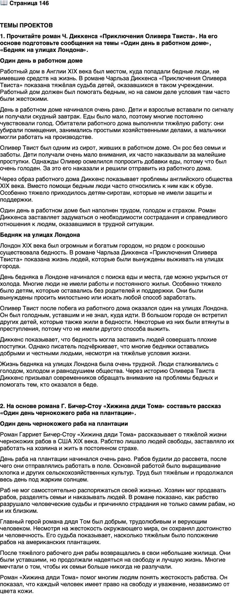 <p>Стр. 146</p>
<p>ТЕМЫ ПРОЕКТОВ<br />1. Прочитайте роман Ч. Диккенса &laquo;Приключения Оливера Твиста&raquo;. На его основе подготовьте сообщения на темы &laquo;Один день в работном доме&raquo;, &laquo;Бедняк на улицах Лондона&raquo;.</p>
<p>2. На основе романа Г. Бичер-Стоу &laquo;Хижина дяди Тома&raquo; составьте рассказ &laquo;Один день чернокожего раба на плантации&raquo;.</p>