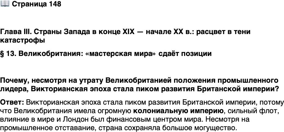 <p>Стр. 148</p>
<p>Глава III. Страны Запада в конце XIX &mdash; начале XX в.: расцвет в тени катастрофы<br />&sect; 13. Великобритания: &laquo;мастерская мира&raquo; сдаёт позиции</p>
<p>Почему, несмотря на утрату Великобританией положения промышленного лидера, Викторианская эпоха стала пиком развития Британской империи?</p>