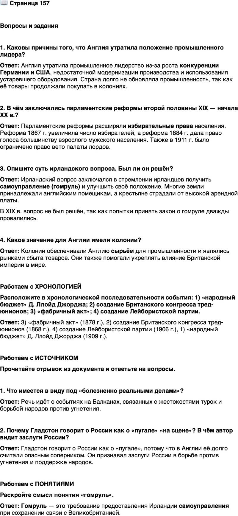 <p>Стр. 157</p>
<p>Вопросы и задания</p>
<p>1. Каковы причины того, что Англия утратила положение промышленного лидера?</p>
<p>2. В чём заключались парламентские реформы второй половины XIX &mdash; начала XX в.?</p>
<p>3. Опишите суть ирландского вопроса. Был ли он решён?</p>
<p>4. Какое значение для Англии имели колонии?</p>
<p>Работаем с ХРОНОЛОГИЕЙ<br />Расположите в хронологической последовательности события: 1) &laquo;народный бюджет&raquo; Д. Ллойд Джорджа; 2) создание Британского конгресса тред-юнионов; 3) &laquo;фабричный акт&raquo;; 4) создание Лейбористской партии.</p>
<p>Работаем с ИСТОЧНИКОМ</p>
<p>Прочитайте отрывок из документа и ответьте на вопросы.</p>
<p>Дела стали слишком болезненно реальными для нас, чтобы продолжать<br />страшиться вечного пугала России. Печально признавать, но это правда, что<br />мы, которые боролись на этой восточной почве с Россией и считали Австрию<br />слабой, а Германию почти раболепной, на самом деле в течение нескольких<br />месяцев были в долгу, и даже сейчас в долгу перед всеми или некоторыми из<br />этих самых держав, возможно, в первую очередь перед Россией, за то, что они<br />сыграли роль, которую мы считаем своей собственной: в сопротивлении тира-<br />нии, в поддержке угнетённых, в труде для блага рода человеческого. Я говорю,<br />что для нас настало время подражать России, разделяя её добрые дела. (У. Глад-<br />стон. &laquo;Болгарские ужасы и восточный вопрос&raquo;)</p>
<p>1. Что имеется в виду под &laquo;болезненно реальными делами&raquo;?</p>
<p>2. Почему Гладстон говорит о России как о &laquo;пугале&raquo; &laquo;на сцене&raquo;? В чём автор видит заслуги России?</p>
<p>Работаем с ПОНЯТИЯМИ<br />Раскройте смысл понятия &laquo;гомруль&raquo;.</p>