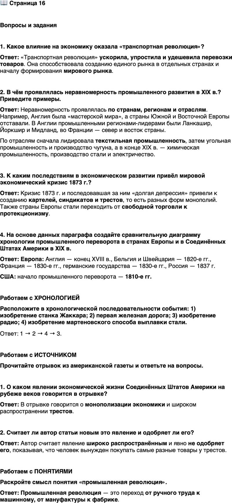 <p>Стр. 16</p>
<p>Вопросы и задания</p>
<p>1. Какое влияние на экономику оказала &laquo;транспортная революция&raquo;?</p>
<p>2. В чём проявлялась неравномерность промышленного развития в XIX в.? Приведите примеры.</p>
<p>3. К каким последствиям в экономическом развитии привёл мировой экономический кризис 1873 г.?</p>
<p>4. На основе данных параграфа создайте сравнительную диаграмму хронологии промышленного переворота в странах Европы и в Соединённых Штатах Америки в XIX в.</p>
<p>Работаем с ХРОНОЛОГИЕЙ<br />Расположите в хронологической последовательности события: 1) изобретение станка Жаккара; 2) первая железная дорога; 3) изобретение радио; 4) изобретение мартеновского способа выплавки стали.</p>
<p>Работаем с ИСТОЧНИКОМ<br />Прочитайте отрывок из американской газеты и ответьте на вопросы.</p>
<p>Ныне всякий, кто хочет построить дом, должен купить лес у лесопильного треста, гвозди у гвоздильного треста, черепицу у керамического треста&hellip;<br />Если он захочет огородить свой участок, ему предоставлен выбор: стать клиентом лесопильного треста или треста колючей проволоки.<br />Покупать своим детям грифели&hellip; галоши и касторку он сможет тоже только у трестов.<br />А придя к концу своего жизненного пути, на всём протяжении которого его донимали тресты, он умрёт лишь для того, чтобы тут же попасть в руки национальной ассоциации похоронных бюро или треста гробовщиков.</p>
<p>1. О каком явлении экономической жизни Соединённых Штатов Америки на рубеже веков говорится в отрывке?</p>
<p>2. Считает ли автор статьи новым это явление и одобряет ли его?</p>
<p>Работаем с ПОНЯТИЯМИ<br />Раскройте смысл понятия &laquo;промышленная революция&raquo;.</p>