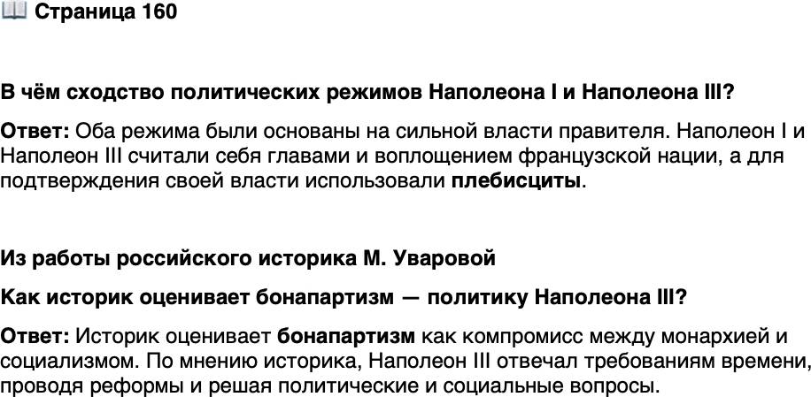 <p>Стр. 160</p>
<p>В чём сходство политических режимов Наполеона I и Наполеона III?</p>
<p>Из работы российского историка М. Уваровой</p>
<p>...Бонапартизм стал на данный момент (после революционного кризиса 1848 г.)<br />наиболее разумным компромиссом и балансом между монархией и социализмом&hellip;<br />Либеральные и социалистические идеи&hellip; уже воспринимались как норма политиче-<br />ской жизни; поэтому монархи для поддержания хотя бы своего символического ав-<br />торитета неминуемо должны были пойти навстречу требованиям общества и решать<br />не только политические, но и острые социальные вопросы. По этой причине&hellip; На-<br />полеон III, его режим и его реформы явились воплощением духа своего времени.</p>
<p>Как историк оценивает бонапартизм &mdash; политику Наполеона III?</p>