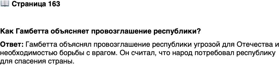 <p>Стр. 163</p>
<p>&laquo;Французы! Палата депутатов колебалась, и на-<br />род пошёл впереди неё. Отечество в опасности,<br />и, чтобы спасти его, он потребовал республику.<br />Своих представителей он поставил не для вла-<br />сти, а для [борьбы] с угрозой. Рес пуб лика побе-<br />дила вторжение в 1792 г. &mdash; и рес пуб лика про-<br />возглашается. Граждане, будьте бдительны в ва-<br />шем городе; завтра вы вместе с армией станете<br />мстителями за Отечество!&raquo;</p>
<p>Как Гамбетта объясняет провозглашение республики?</p>