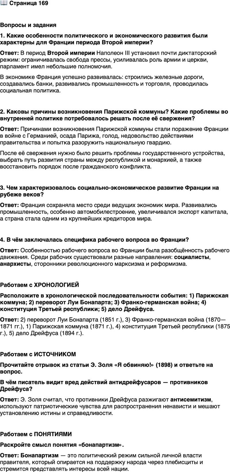 <p>Стр. 169</p>
<p>Вопросы и задания<br />1. Какие особенности политического и экономического развития были характерны для Франции периода Второй империи?</p>
<p>2. Каковы причины возникновения Парижской коммуны? Какие проблемы во внутренней политике потребовалось решать после её свержения?</p>
<p>3. Чем характеризовалось социально-экономическое развитие Франции на рубеже веков?</p>
<p>4. В чём заключалась специфика рабочего вопроса во Франции?</p>
<p>Работаем с ХРОНОЛОГИЕЙ<br />Расположите в хронологической последовательности события: 1) Парижская коммуна; 2) переворот Луи Бонапарта; 3) Франко-германская война; 4) конституция Третьей республики; 5) дело Дрейфуса.</p>
<p>Работаем с ИСТОЧНИКОМ<br />Прочитайте отрывок из статьи Э. Золя &laquo;Я обвиняю!&raquo; (1898) и ответьте на вопрос.</p>
<p>Они совершают злодеяние, когда одурманивают сознание простого люда<br />и бедноты, потворствуют мракобесию и нетерпимости, пользуясь разгулом<br />отвратительного антисемитизма, который погубит великую просвещённую<br />Францию &mdash; родину &laquo;Прав человека&raquo;, если она не положит ему конец. Они со-<br />вершают злодеяние, играя на патриотических чувствах ради разжигания нена-<br />висти, они совершают, наконец, злодеяние, превращая военщину в современ-<br />ного идола, в то время как все лучшие умы трудятся ради скорейшего торже-<br />ства истины и правосудия.</p>
<p>В чём писатель видит вред действий антидрейфусаров &mdash; противников Дрейфуса?</p>
<p>Работаем с ПОНЯТИЯМИ<br />Раскройте смысл понятия &laquo;бонапартизм&raquo;.</p>