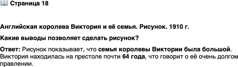 <p>Стр. 18</p>
<p>Английская королева Виктория и её семья. Рисунок. 1910 г.<br />Виктория оставалась на английском троне почти<br />64 года. Её &laquo;рекорд&raquo; был перекрыт уже в XXI в.<br />Елизаветой II, правившей более 70 лет.</p>
<p>Какие выводы позволяет сделать рисунок?</p>