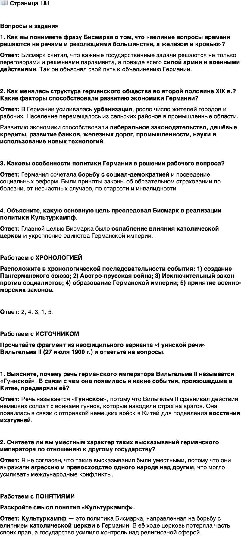<p>Стр. 181</p>
<p>Вопросы и задания<br />1. Как вы понимаете фразу Бисмарка о том, что &laquo;великие вопросы времени решаются не речами и резолюциями большинства, a железом и кровью&raquo;?</p>
<p>2. Как менялась структура германского общества во второй половине XIX в.? Какие факторы способствовали развитию экономики Германии?</p>
<p>3. Каковы особенности политики Германии в решении рабочего вопроса?</p>
<p>4. Объясните, какую основную цель преследовал Бисмарк в реализации политики Культуркампф.</p>
<p>Работаем с ХРОНОЛОГИЕЙ<br />Расположите в хронологической последовательности события: 1) создание Пангерманского союза; 2) Австро-прусская война; 3) Исключительный закон против социалистов; 4) образование Германской империи; 5) принятие военно-морских законов.</p>
<p>Работаем с ИСТОЧНИКОМ<br />Прочитайте фрагмент из неофицильного варианта &laquo;Гуннской речи&raquo; Вильгельма II (27 июля 1900 г.) и ответьте на вопросы.</p>
<p>Германский рейх возрождён, и на нём лежит обязанность оказывать под-<br />держку своим братьям, живущим за границей&hellip; Вы должны искупить серьёз-<br />ную несправедливость. Образ действий, который продемонстрировали китай-<br />цы&hellip; это тот случай, которого ещё не было в мировой истории, да к тому же от<br />народа, который гордится своей многотысячелетней историей!<br />Когда вы схлестнётесь с врагом, разбейте его! Пощады не давать! Пленных<br />не брать! Попавший вам в руки &mdash; да обречён будет! Как тысячу лет назад гун-<br />ны при своём правителе Этцеле (Аттиле) сделали себе имя, вызывающее до сих<br />пор страх, так пусть и имя Германии спустя тысячу лет будет таким же извест-<br />ным в Китае, чтобы ни один китаец никогда более не посмел косо посмотреть<br />на немца.</p>
<p>1. Выясните, почему речь германского императора Вильгельма II называется &laquo;Гуннской&raquo;. В связи с чем она появилась и какие события, произошедшие в Китае, предваряли её? 2. Считаете ли вы уместным характер таких высказываний германского императора по отношению к другому государству?</p>
<p>Работаем с ПОНЯТИЯМИ<br />Раскройте смысл понятия &laquo;Культуркампф&raquo;.</p>