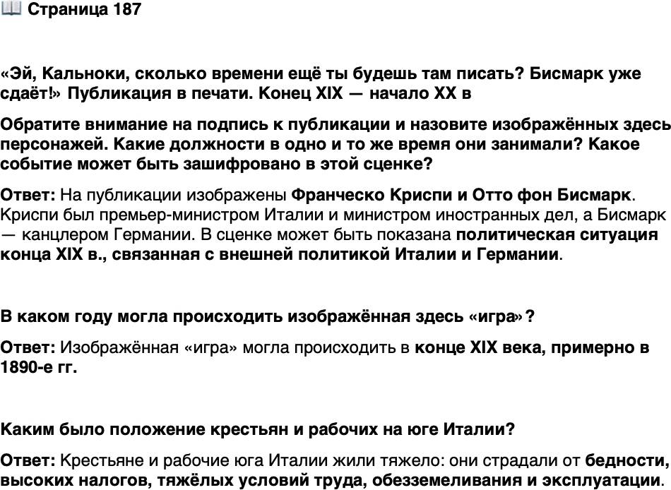<p>Стр. 187</p>
<p>&laquo;Эй, Кальноки, сколько времени ещё ты будешь там писать? Бисмарк уже сдаёт!&raquo; Публикация в печати. Конец XIX &mdash; начало XX в<br />Обратите внимание на подпись к публикации и назовите изображённых здесь персонажей. Какие должности в одно и то же время они занимали? Какое событие может быть зашифровано в этой сценке?<br />В каком году могла происходить изображённая здесь &laquo;игра&raquo;?</p>
<p>Каким было положение крестьян и рабочих на юге Италии?</p>