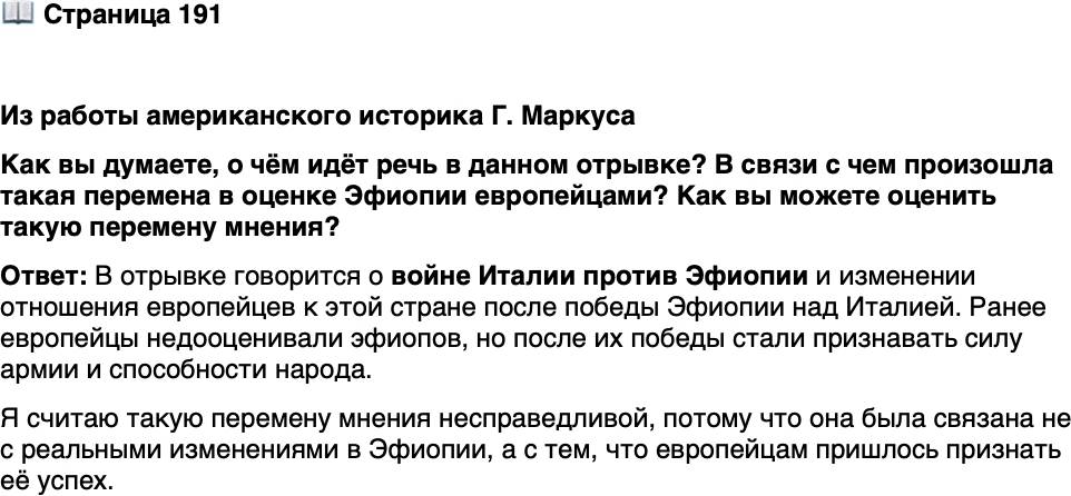 <p>Стр. 191</p>
<p>Из работы американского историка Г. Маркуса</p>
<p>Поскольку расизм не мог позволить людям на Западе признать, что чёрные могут<br />победить белых, европейцы внезапно обнаружили, что эфиопы &mdash; это кавказцы, по-<br />черневшие под воздействием экваториального солнца. Если раньше эфиопов пред-<br />ставляли ленивыми, невежественными и декадентскими, как их африканских брать-<br />ев, то теперь они вдруг стали энергичными, просвещёнными и прогрессивными...<br />Менелик, которого раньше считали варварским королём, стал воплощением монар-<br />хических добродетелей, исполненным мудрости и проницательности... Эфиопская<br />армия, до этого состоявшая из толпы трусов, вдруг предстала как великолепная сила<br />героических стрелков.</p>
<p>Как вы думаете, о чём идёт речь в данном отрывке? В связи с чем произошла такая перемена в оценке Эфиопии европейцами? Как вы можете оценить такую перемену мнения?</p>
