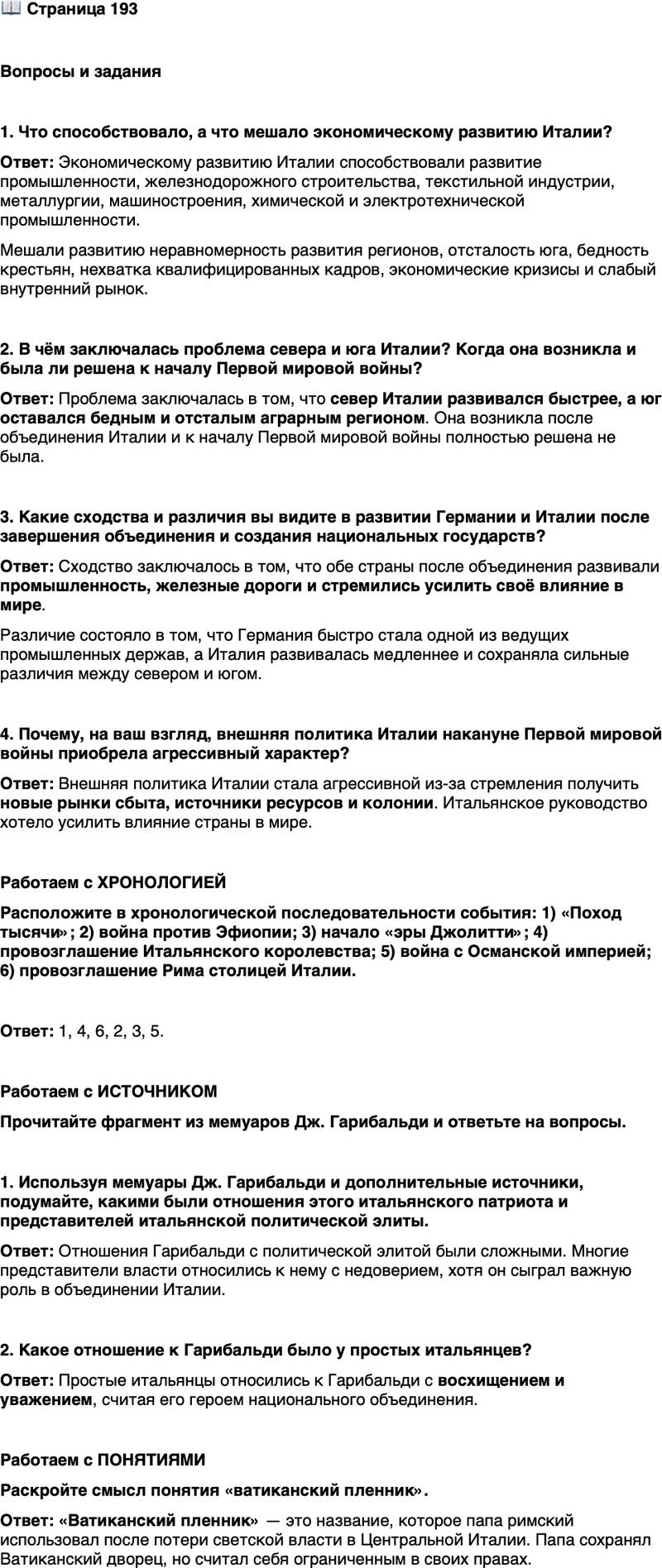<p>Стр. 193</p>
<p>Вопросы и задания</p>
<p>1. Что способствовало, а что мешало экономическому развитию Италии?</p>
<p>2. В чём заключалась проблема севера и юга Италии? Когда она возникла и была ли решена к началу Первой мировой войны?</p>
<p>3. Какие сходства и различия вы видите в развитии Германии и Италии после завершения объединения и создания национальных государств?</p>
<p>4. Почему, на ваш взгляд, внешняя политика Италии накануне Первой мировой войны приобрела агрессивный характер?</p>
<p>Работаем с ХРОНОЛОГИЕЙ<br />Расположите в хронологической последовательности события: 1) &laquo;Поход тысячи&raquo;; 2) война против Эфиопии; 3) начало &laquo;эры Джолитти&raquo;; 4) провозглашение Итальянского королевства; 5) война с Османской империей; 6) провозглашение Рима столицей Италии.</p>
<p>Работаем с ИСТОЧНИКОМ<br />Прочитайте фрагмент из мемуаров Дж. Гарибальди и ответьте на вопросы.</p>
<p>Если я после своего возвращения в 1848 г. в Италию из Америки не заслу-<br />жил милости Савойской монархии &mdash; это понятно; то, что я вызвал неприязнь<br />к себе со стороны всех её прислужников &mdash; начиная от премьер-министра, ге-<br />нералов армии и до последнего швейцара, тесно связавших свою судьбу с этой<br />монархией, &mdash; это тоже было нормальным явлением, учитывая положение ве-<br />щей и этих людей.<br />Но я не могу объяснить себе, чем вызван немилостивый приём, оказанный<br />мне людьми, которые по праву называются светочами новейшего периода ита-<br />льянского Рисорджименто, чьи заслуги в этой области общепризнанны...<br />Такая же участь постигла меня и во Франции в 1870 и 1871 гг. И тем не ме-<br />нее, подобно Италии, я и во Франции встретил со стороны населения востор-<br />женный приём, конечно, далеко превосходящий мои заслуги.</p>
<p>1. Используя мемуары Дж. Гарибальди и дополнительные источники, подумайте, какими были отношения этого итальянского патриота и представителей итальянской политической элиты.</p>
<p>2. Какое отношение к Гарибальди было у простых итальянцев?</p>
<p>Работаем с ПОНЯТИЯМИ<br />Раскройте смысл понятия &laquo;ватиканский пленник&raquo;.</p>