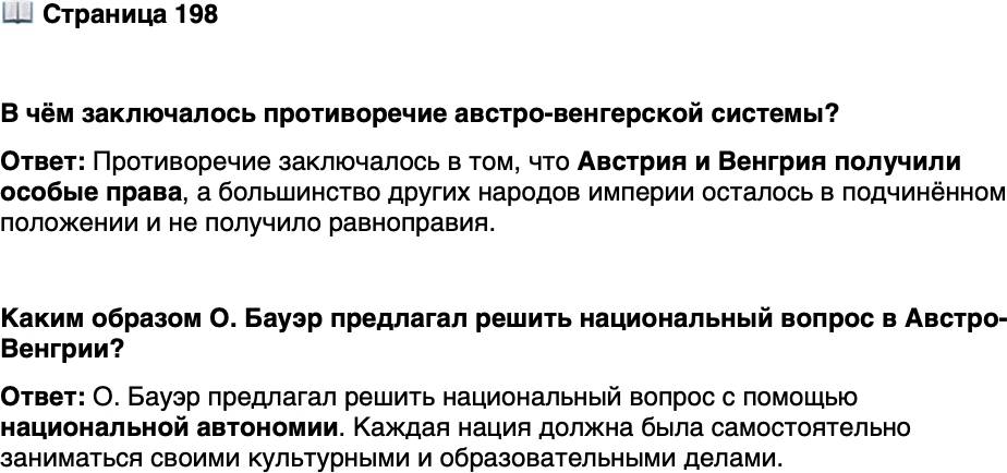 <p>Стр. 198</p>
<p>В чём заключалось противоречие австро-венгерской си стемы?</p>
<p>Из книги О. Бауэра &laquo;Национальный вопрос и социал-демократия&raquo;<br />Все нации, где бы они ни жили, всегда составляли бы корпорации, самосто-<br />ятельно заведующие своими национальными делами. В одном и том же городе<br />жили бы рядом, друг другу не мешая, две или несколько наций, которые спокой-<br />но развивали бы формы своего национального самоуправления, строили бы свои<br />образовательные учреждения... Так национальная автономия&hellip; разграничила бы<br />нации в сфере обслуживания культурных нужд и устранила бы необходимость<br />борьбы между нациями на этой почве за власть в государстве.</p>
<p>Каким образом О. Бауэр предлагал решить национальный вопрос в Австро-Венгрии?</p>