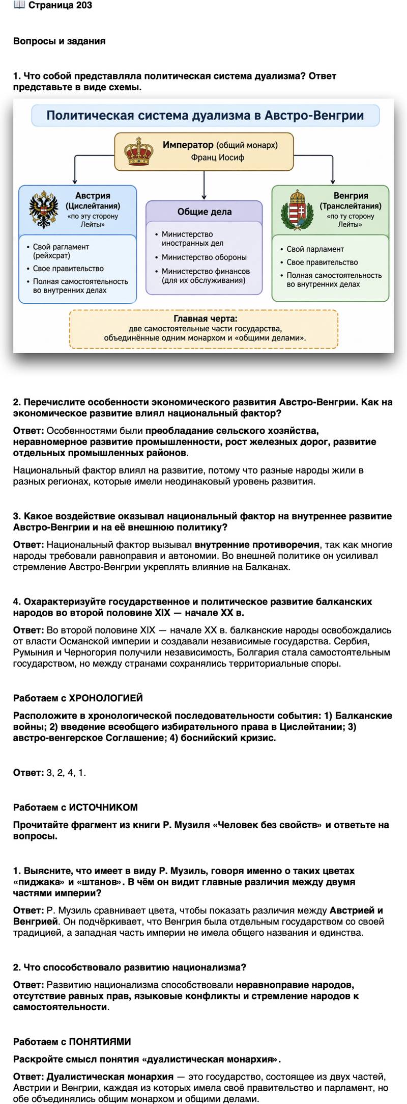 <p>Стр. 203</p>
<p>Вопросы и задания</p>
<p>1. Что собой представляла политическая система дуализма? Ответ представьте в виде схемы.</p>
<p>2. Перечислите особенности экономического развития Австро-Венгрии. Как на экономическое развитие влиял национальный фактор?</p>
<p>3. Какое воздействие оказывал национальный фактор на внутреннее развитие Австро-Венгрии и на её внешнюю политику?</p>
<p>4. Охарактеризуйте государственное и политическое развитие балканских народов во второй половине XIX &mdash; начале XX в.</p>
<p>Работаем с ХРОНОЛОГИЕЙ<br />Расположите в хронологической последовательности события: 1) Балканские войны; 2) введение всеобщего избирательного права в Цислейтании; 3) австро-венгерское Соглашение; 4) боснийский кризис.</p>
<p>Работаем с ИСТОЧНИКОМ<br />Прочитайте фрагмент из книги Р. Музиля &laquo;Человек без свойств&raquo; и ответьте на вопросы.</p>
<p>Обе части, Австрия и Венгрия, подходили друг к другу, как красно-бело-зе-<br />лёный пиджак к чёрно-жёлтым штанам; пиджак был самостоятельным предме-<br />том, штаны же &mdash; остатком уже не существующего чёрно-жёлтого костюма,<br />разделённого в тысяча восемьсот шестьдесят седьмом году. Штаны Австрия<br />именовались с тех пор на официальном языке &laquo;Представленные в имперском<br />совете королевства и земли&raquo;, что, конечно, ровно ничего не значило и было<br />названием, составленным из названий, ибо и этих королевств&hellip; тоже давно не<br />было и не существовало уже тогда, когда ещё существовал полный чёрно-жёлый<br />костюм. Поэтому на вопрос, кто он такой, австриец не мог, конечно, ответить:<br />&laquo;Я житель представленных в имперском совете королевств и земель, которых<br />не существует&raquo;, &mdash; и хотя бы по этой причине предпочитал сказать: &laquo;Я поляк,<br />чех, итальянец, фриулец, ладин, словенец, хорват, серб, словак, русин или ва-<br />лах&raquo;, &mdash; а это был так называемый национализм.</p>
<p>1. Выясните, что имеет в виду Р. Музиль, говоря именно о таких цветах &laquo;пиджака&raquo; и &laquo;штанов&raquo;. В чём он видит главные различия между двумя частями империи?</p>
<p>2. Что способствовало развитию национализма?</p>
<p>Работаем с ПОНЯТИЯМИ<br />Раскройте смысл понятия &laquo;дуалистическая монархия&raquo;.</p>