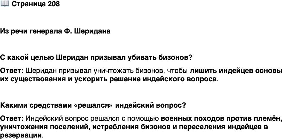 <p>Стр. 208</p>
<p>Из речи генерала Ф. Шеридана</p>
<p>[Охотники на бизонов] за последние два года сделали для решения болез-<br />ненного индейского вопроса больше, чем вся регулярная армия за последние<br />тридцать лет. Они уничтожают материальную базу индейцев... Для прочного ми-<br />ра позвольте им убивать, снимать шкуры и продавать, пока бизоны не будут<br />истреблены. Тогда ваши прерии покроются пёстрыми стадами, и нарядные ков-<br />бои последуют за охотниками как вторые провозвестники передовой цивилиза-<br />ции.</p>
<p>С какой целью Шеридан призывал убивать бизонов?</p>
<p>Какими средствами &laquo;решался&raquo; индейский вопрос?</p>