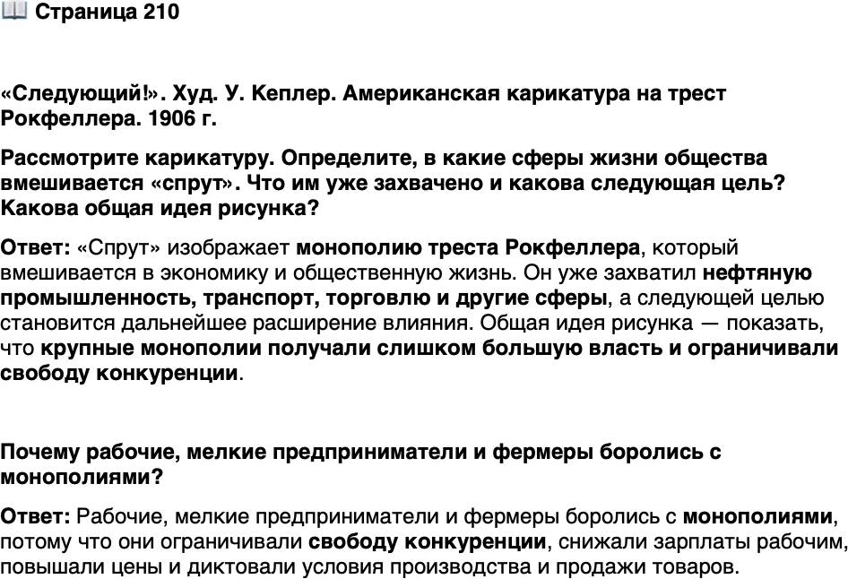 <p>Стр. 210</p>
<p>&laquo;Следующий!&raquo;. Худ. У. Кеплер. Американская карикатура на трест Рокфеллера. 1906 г.<br />Рассмотрите карикатуру. Определите, в какие сферы жизни общества вмешивается &laquo;спрут&raquo;. Что им уже захвачено и какова следующая цель? Какова общая идея рисунка?</p>
<p>Почему рабочие, мелкие предприниматели и фермеры боролись с монополиями?</p>