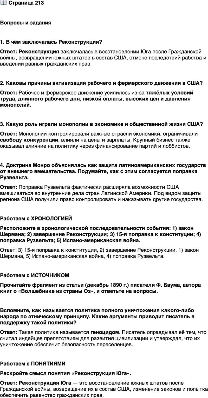 <p>Стр. 213</p>
<p>Вопросы и задания<br />1. В чём заключалась Реконструкция?</p>
<p>2. Каковы причины активизации рабочего и фермерского движения в США?</p>
<p>3. Какую роль играли монополии в экономике и общественной жизни США?</p>
<p>4. Доктрина Монро объяснялась как защита латиноамериканских государств от внешнего вмешательства. Подумайте, как с этим согласуется поправка Рузвельта.</p>
<p>Работаем с ХРОНОЛОГИЕЙ<br />Расположите в хронологической последовательности события: 1) закон Шермана; 2) завершение Реконструкции; 3) 15-я поправка к конституции; 4) поправка Рузвельта; 5) Испано-американская война.</p>
<p>Работаем с ИСТОЧНИКОМ<br />Прочитайте фрагмент из статьи (декабрь 1890 г.) писателя Ф. Баума, автора книг о &laquo;Волшебнике из страны Оз&raquo;, и ответьте на вопросы.</p>
<p>Белые по закону завоевания, по справедливости цивилизации являются хо-<br />зяевами Американского континента, и лучшая безопасность приграничных по-<br />селений будет обеспечена полным уничтожением немногих оставшихся индей-<br />цев. Почему бы их не уничтожить? Их слава исчезла, их дух сломлен, их муже-<br />ственность угасла; лучше пусть они умрут, чем будут жить такими жалкими<br />и несчастными, какими они являются&hellip; Наша единственная безопасность зави-<br />сит от полного истребления индейцев. Мы и так притесняли их на протяжении<br />веков, так лучше для нас совершить ещё одну несправедливость и, защищая на-<br />шу цивилизацию, стереть этих диких и неукротимых существ с лица земли.</p>
<p>Вспомните, как называется политика полного уничтожения какого-либо народа по этническому принципу. Какие аргументы приводит писатель в поддержку такой политики?</p>
<p>Работаем с ПОНЯТИЯМИ<br />Раскройте смысл понятия &laquo;Реконструкция Юга&raquo;.</p>