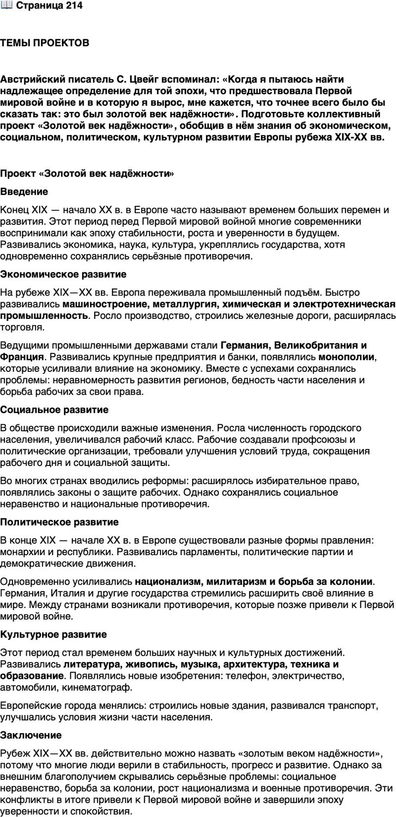 <p>Стр. 214</p>
<p>ТЕМЫ ПРОЕКТОВ</p>
<p>Австрийский писатель С. Цвейг вспоминал: &laquo;Когда я пытаюсь найти надлежащее определение для той эпохи, что предшествовала Первой мировой войне и в которую я вырос, мне кажется, что точнее всего было бы сказать так: это был золотой век надёжности&raquo;. Подготовьте коллективный проект &laquo;Золотой век надёжности&raquo;, обобщив в нём знания об экономическом, социальном, политическом, культурном развитии Европы рубежа XIX-ХХ вв.</p>