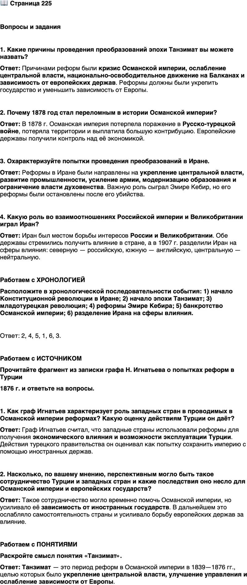 <p>Стр. 225</p>
<p>Вопросы и задания</p>
<p>1. Какие причины проведения преобразований эпохи Танзимат вы можете назвать?</p>
<p>2. Почему 1878 год стал переломным в истории Османской империи?</p>
<p>3. Охарактеризуйте попытки проведения преобразований в Иране.</p>
<p>4. Какую роль во взаимоотношениях Российской империи и Великобритании играл Иран?</p>
<p>Работаем с ХРОНОЛОГИЕЙ<br />Расположите в хронологической последовательности события: 1) начало Конституционной революции в Иране; 2) начало эпохи Танзимат; 3) младотурецкая революция; 4) реформы Эмире Кебира; 5) банкротство Османской империи; 6) разделение Ирана на сферы влияния.</p>
<p>Работаем с ИСТОЧНИКОМ<br />Прочитайте фрагмент из записки графа Н. Игнатьева о попытках реформ в Турции<br />1876 г. и ответьте на вопросы.</p>
<p>Обширный план реформ, от которых, по мнению французского правитель-<br />ства, зависело возрождение Турции, заключал в себе серию мероприятий&hellip; Для<br />подготовки реализации последующих планов Запада&hellip; были затребованы необ-<br />ходимые гарантии для железных дорог, заводов, фабрик, земледельческих<br />и лесных хозяйств, шахт, финансовых обществ и т. п., созданных на земле Тур-<br />ции, с тем чтобы приспособить страну с точки зрения промышленности и тор-<br />говли потребностям Запада. Я много писал&hellip; о проводимых&hellip; мероприятиях,<br />среди которых предоставление иностранцам прав собственности на недвижи-<br />мое имущество, несомненно, занимает первое место&hellip; Османское правитель-<br />ство рассчитывает, что нашествие англичан и французов поможет&hellip; улучшить<br />состояние государственных финансов&hellip; наложит узду на национальные устрем-<br />ления христиан. Оно рассчитывает найти новую гарантию сохранения целост-<br />ности империи, заинтересовав Запад возможностью эксплуатировать страну<br />по своему усмотрению в том случае, если бы турки остались в качестве её<br />номинальных хозяев.</p>
<p>1. Как граф Игнатьев характеризует роль западных стран в проводимых в Османской империи реформах? Какую оценку действиям Турции он даёт? 2. Насколько, по вашему мнению, перспективным могло быть такое сотрудничество Турции и западных стран и какие последствия оно несло для Османской империи и европейских государств?</p>
<p>Работаем с ПОНЯТИЯМИ<br />Раскройте смысл понятия &laquo;Танзимат&raquo;.</p>
