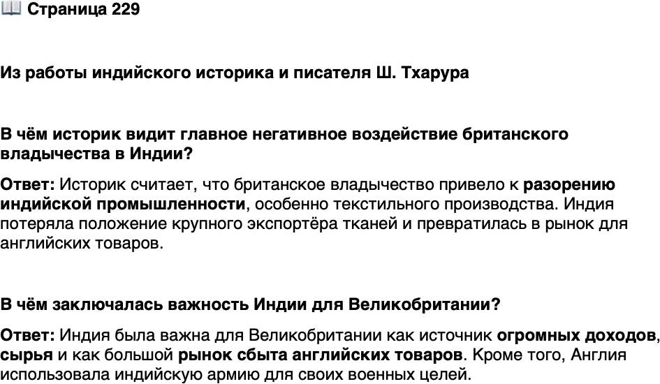 <p>Стр. 229</p>
<p>Из работы индийского историка и писателя Ш. Тхарура</p>
<p>Доля Индии в мировой экономике, когда Великобритания прибыла на её берега,<br />составляла 23%. К моменту ухода британцев этот показатель упал ниже 4%. Почему?<br />Да просто потому, что Индией управляли в интересах Британии. Возвышение Бри-<br />тании на протяжении 200 лет финансировалось за счёт её грабежей в Индии. В дей-<br />ствительности британская промышленная революция фактически была основана на<br />деиндустриализации Индии. Пример &mdash; известные на весь мир ткачи на ручных<br />ткацких станках, изделия которых экспортировались по всему миру&hellip; делавшие пре-<br />красный муслин, лёгкий, его называли &laquo;сотканный воздух&raquo;, и вот Британия явилась<br />прямо туда, стала ломать им большие пальцы, разбивать ткацкие станки, ввела тари-<br />фы и пошлины на свою ткань и продукцию и&hellip; начала забирать сырьё из Индии<br />и отправлять обратно готовую ткань, наводняя мировые рынки тем, что получалось<br />в тёмных и дьявольских фабриках викторианской Англии. Это означало, что ткачи<br />в Индии превратились в нищих, а Индия из всемирно известного экспортёра гото-<br />вых тканей превратилась в импортёра.</p>
<p>В чём историк видит главное негативное воздействие британского владычества в Индии?</p>
<p>Стр. 229</p>
<p>В чём заключалась важность Индии для Великобритании?</p>