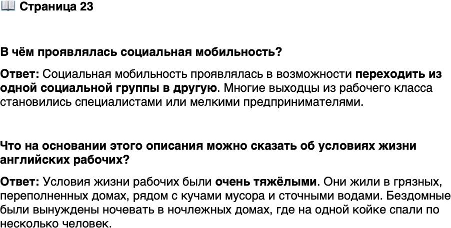 <p>Стр. 23</p>
<p>В чём проявлялась социальная мобильность?</p>
<p>Ф. Энгельс. Положение рабочего класса в Англии. 1845 г.<br />Дома, от подвала до самой крыши битком на-<br />битые жильцами, настолько грязны снаружи и вну-<br />три, что ни один человек, казалось бы, не согла-<br />сится в них жить&hellip; Повсюду кучи мусора и золы,<br />а выливаемые у дверей помои застаиваются в зло-<br />вонных лужах&hellip; И всё же тот, кто имеет хоть ка-<br />кой-нибудь кров, счастливец по сравнению с без-<br />домными&hellip; Счастливейшие из них&hellip; отправляются<br />в один из так называемых ночлежных домов&hellip; и за<br />свои деньги находят там приют. Но какой приют!..<br />На каждой койке спят по четыре, по пять, по шесть<br />человек&hellip;</p>
<p>Что на основании этого описания можно сказать об условиях жизни английских рабочих? </p>