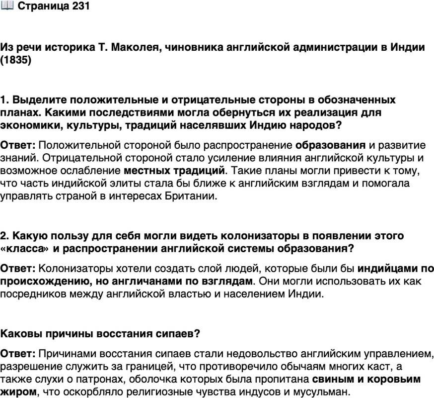 <p>Стр. 231</p>
<p>Из речи историка Т. Маколея, чиновника английской администрации в Индии (1835)<br />&hellip;Нам, с нашими ограниченными средствами, невозможно пытаться образо-<br />вывать саму народную массу. В настоящее время мы должны сделать всё возмож-<br />ное, чтобы сформировать класс, который мог бы служить посредником между<br />нами и теми миллионами, которыми мы управляем, &mdash; класс людей, индийцев по<br />крови и цвету кожи, но англичан по вкусам, взглядам, морали и складу ума. Это-<br />му классу мы могли бы предоставить облагораживание местных диалектов стра-<br />ны, обогащение этих диалектов научными терминами, заимствованными из за-<br />падного лексикона, и постепенное превращение их в подходящие средства для<br />передачи знаний огромным массам населения.</p>
<p>1. Выделите положительные и отрицательные стороны в обозначенных планах. Какими последствиями могла обернуться их реализация для экономики, культуры, традиций населявших Индию народов? 2. Какую пользу для себя могли видеть колонизаторы в появлении этого &laquo;класса&raquo; и распространении английской системы образования?</p>
<p>Каковы причины восстания сипаев?</p>