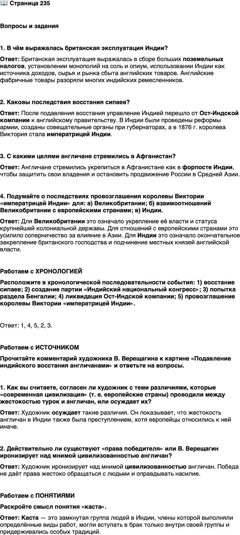 <p>Стр. 235</p>
<p>Вопросы и задания</p>
<p>1. В чём выражалась британская эксплуатация Индии?</p>
<p>2. Каковы последствия восстания сипаев?</p>
<p>3. С какими целями англичане стремились в Афганистан?</p>
<p>4. Подумайте о последствиях провозглашения королевы Виктории &laquo;императрицей Индии&raquo; для: а) Великобритании; б) взаимоотношений Великобритании с европейскими странами; в) Индии.</p>
<p>Работаем с ХРОНОЛОГИЕЙ<br />Расположите в хронологической последовательности события: 1) восстание сипаев; 2) создание партии &laquo;Индийский национальный конгресс&raquo;; 3) попытка раздела Бенгалии; 4) ликвидация Ост-Индской компании; 5) провозглашение королевы Виктории &laquo;императрицей Индии&raquo;.</p>
<p>Работаем с ИСТОЧНИКОМ<br />Прочитайте комментарий художника В. Верещагина к картине &laquo;Подавление индийского восстания англичанами&raquo; и ответьте на вопросы.</p>
<p>Современная цивилизация скандализировалась главным образом тем, что<br />турецкая расправа осуществлялась близко, в Европе, а затем и средства совер-<br />шения зверств чересчур напоминали тамерлановские времена&hellip; Иное дело<br />у англичан: во-первых, они творили дело правосудия, дело возмездия за по-<br />пранные права победителей, далеко, в Индии; во-вторых, делали дело гранди-<br />озно: сотнями привязывали возмутившихся против их владычества&hellip; к жерлам<br />пушек и без снаряда, одним порохом, расстреливали их&hellip; Всё это делалось,<br />конечно, так, как принято у цивилизованных народов, без суеты.</p>
<p>1. Как вы считаете, согласен ли художник с теми различиями, которые &laquo;современная цивилизация&raquo; (т. е. европейские страны) проводили между жестокостью турок и англичан, или осуждает их? 2. Действительно ли существуют &laquo;права победителя&raquo; или В. Верещагин иронизирует над мнимой цивилизованностью англичан?</p>
<p>Работаем с ПОНЯТИЯМИ<br />Раскройте смысл понятия &laquo;каста&raquo;.</p>
