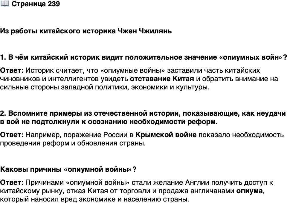 <p>Стр. 239</p>
<p>Из работы китайского историка Чжен Чжилянь</p>
<p>&laquo;Опиумная война&raquo; перевернула самооценку китайского народа. До войны Китай<br />рассматривал себя как центр мира, что было необъективно. Артиллерийский огонь<br />европейцев разбудил часть интеллигентов и чиновников и заставил их посмотреть на<br />Китай с новой точки зрения. Они вдруг увидели сильные стороны западных полити-<br />ки, экономики и культуры и им пришлось признать отставание собственной страны<br />в этих областях. На это им потребовалось некоторое время: вначале китайская нация<br />признала свою отсталость только в области техники и только позже в сфере полити-<br />ки, культуры и образования.</p>
<p>1. В чём китайский историк видит положительное значение &laquo;опиумных войн&raquo;?</p>
<p>2. Вспомните примеры из отечественной истории, показывающие, как неудачи в вой не подтолкнули к осознанию необходимости реформ.</p>
<p>Каковы причины &laquo;опиумной войны&raquo;?</p>