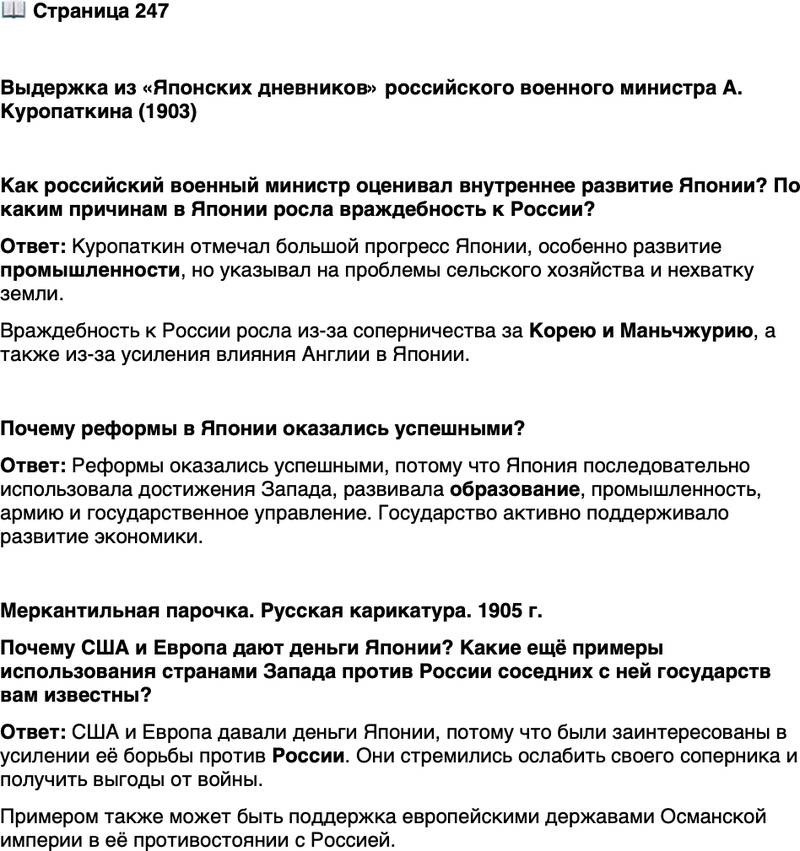 <p>Стр. 247</p>
<p>Выдержка из &laquo;Японских дневников&raquo; российского военного министра А. Куропаткина (1903)</p>
<p>Прогресс, очевидно, весьма большой, и невольно является сложный вопрос<br />о ближайшем будущем Страны восходящего солнца. Япония так двинулась по<br />пути промышленности, что ей необходимы внешние рынки&hellip; Особенно важно<br />то, что земледельческая Япония не прогрессирует вместе с промышленною Япо-<br />нией&hellip; Количество земли, способной к обработке, сравнительно с населением<br />невелико. Поэтому количество продуктов недостаточно для питания населения.<br />Его скромное питание мне напоминало иногда голодовку&hellip; В Японии учатся<br />по английским книгам, читают газеты, издаваемые англичанами, и привыкают<br />смотреть на многое английскими глазами. Недоверие и даже неприязнь к рус-<br />ским и России в значительной степени прививается японцам англичанами&hellip;<br />Из-за Кореи японцы, вне всякого сомнения, объявят нам войну. Англия и Гер-<br />мания будут в барышах от этой войны. Это будет общее ликование всех врагов<br />России.</p>
<p>Как российский военный министр оценивал внутреннее развитие Японии? По каким причинам в Японии росла враждебность к России?</p>
<p>Почему реформы в Японии оказались успешными?</p>
<p>Меркантильная парочка. Русская карикатура. 1905 г.<br />Почему США и Европа дают деньги Японии? Какие ещё примеры использования странами Запада против России соседних с ней государств вам известны?</p>