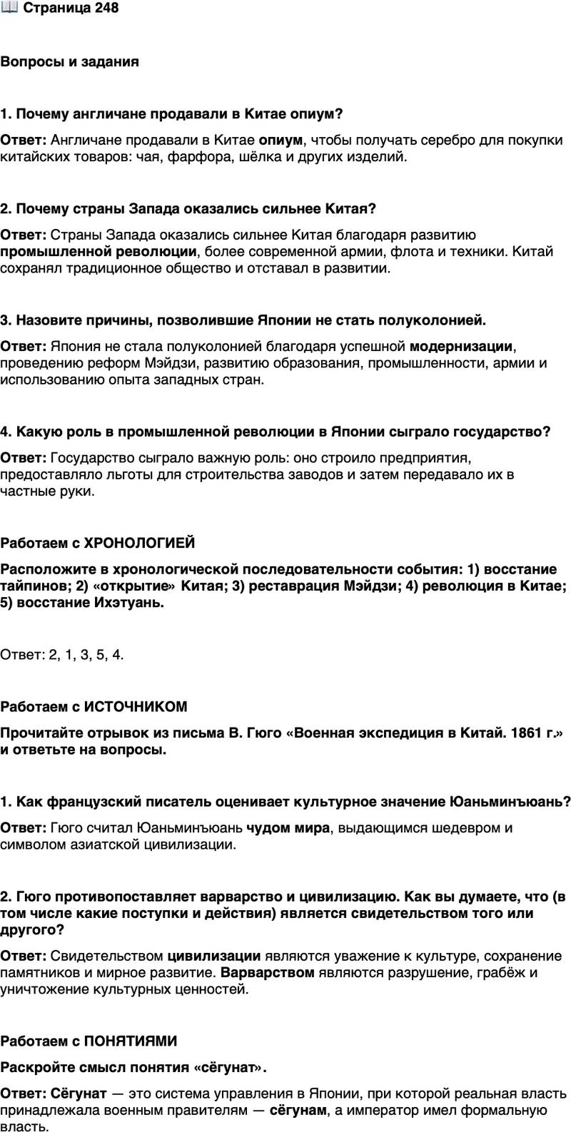 <p>Стр. 248</p>
<p>Вопросы и задания</p>
<p>1. Почему англичане продавали в Китае опиум?</p>
<p>2. Почему страны Запада оказались сильнее Китая?</p>
<p>3. Назовите причины, позволившие Японии не стать полуколонией.</p>
<p>4. Какую роль в промышленной революции в Японии сыграло государство?</p>
<p>Работаем с ХРОНОЛОГИЕЙ<br />Расположите в хронологической последовательности события: 1) восстание тайпинов; 2) &laquo;открытие&raquo; Китая; 3) реставрация Мэйдзи; 4) революция в Китае; 5) восстание Ихэтуань.</p>
<p>Работаем с ИСТОЧНИКОМ<br />Прочитайте отрывок из письма В. Гюго &laquo;Военная экспедиция в Китай. 1861 г.&raquo; и ответьте на вопросы.</p>
<p>В одном уголке земного шара существовало чудо мира: оно звалось Летним<br />дворцом&hellip; Это был потрясающий, несравненный шедевр... силуэт азиатской<br />цивилизации на горизонте цивилизации европейской. Это чудо исчезло.<br />Однажды двое бандитов ворвались в Летний дворец. Один разграбил его, дру-<br />гой поджёг... Победители расхитили все богатства Летнего дворца и поделили<br />добычу&hellip; Один из победителей набил карманы, другой, глядя на него, напол-<br />нил сундуки; и оба, взявшись за руки, довольные вернулись в Европу... Мы,<br />европейцы, считаем себя людьми цивилизованными, и для нас китайцы &mdash;<br />варвары. Но вот как цивилизация обошлась с варварством.</p>
<p>1. Как французский писатель оценивает культурное значение Юаньминъюань?</p>
<p>2. Гюго противопоставляет варварство и цивилизацию. Как вы думаете, что (в том числе какие поступки и действия) является свидетельством того или другого?</p>
<p>Работаем с ПОНЯТИЯМИ<br />Раскройте смысл понятия &laquo;сёгунат&raquo;.</p>