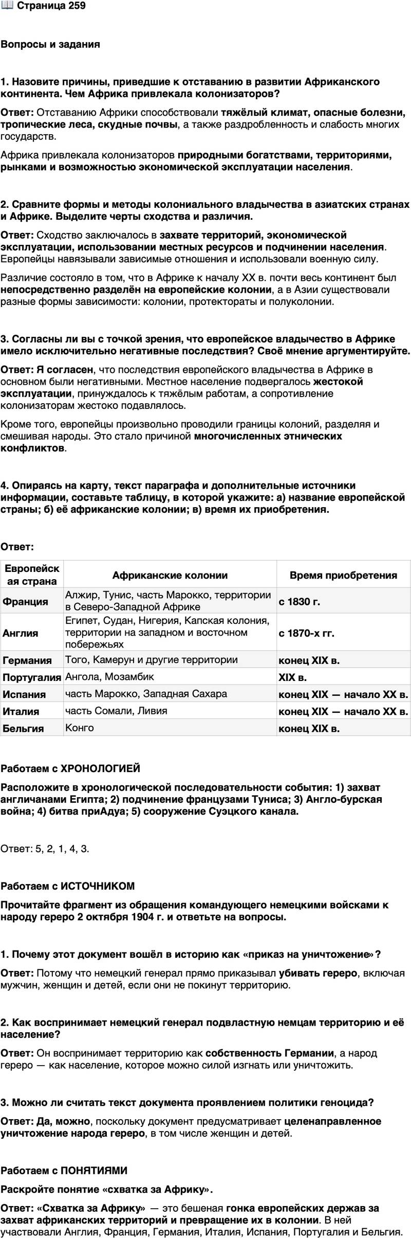<p>Стр. 259</p>
<p>Вопросы и задания</p>
<p>1. Назовите причины, приведшие к отставанию в развитии Африканского континента. Чем Африка привлекала колонизаторов?</p>
<p>2. Сравните формы и методы колониального владычества в азиатских странах и Африке. Выделите черты сходства и различия.</p>
<p>3. Согласны ли вы с точкой зрения, что европейское владычество в Африке имело исключительно негативные последствия? Своё мнение аргументируйте.</p>
<p>4. Опираясь на карту, текст параграфа и дополнительные источники информации, составьте таблицу, в которой укажите: а) название европейской страны; б) её африканские колонии; в) время их приобретения.</p>
<p>Работаем с ХРОНОЛОГИЕЙ<br />Расположите в хронологической последовательности события: 1) захват англичанами Египта; 2) подчинение французами Туниса; 3) Англо-бурская война; 4) битва приАдуа; 5) сооружение Суэцкого канала.</p>
<p>Работаем с ИСТОЧНИКОМ<br />Прочитайте фрагмент из обращения командующего немецкими войсками к народу гереро 2 октября 1904 г. и ответьте на вопросы.</p>
<p>Я, большой генерал немецких солдат, посылаю это письмо народу гереро.<br />Гереро больше не германские подданные&hellip; Народ гереро&hellip; должен покинуть<br />страну. Если народ этого не сделает, Большая труба [пушка] заставит. Внутри<br />немецких границ любой гереро с ружьём или без, со скотом или без него будет<br />застрелен. Я больше не принимаю женщин и детей, отсылаю их назад к их на-<br />роду или прикажу в них стрелять. Это мои слова народу гереро.<br />Большой генерал могучего германского кайзера</p>
<p>1. Почему этот документ вошёл в историю как &laquo;приказ на уничтожение&raquo;?</p>
<p>2. Как воспринимает немецкий генерал подвластную немцам территорию и её население?</p>
<p>3. Можно ли считать текст документа проявлением политики геноцида?</p>
<p>Работаем с ПОНЯТИЯМИ<br />Раскройте понятие &laquo;схватка за Африку&raquo;.</p>