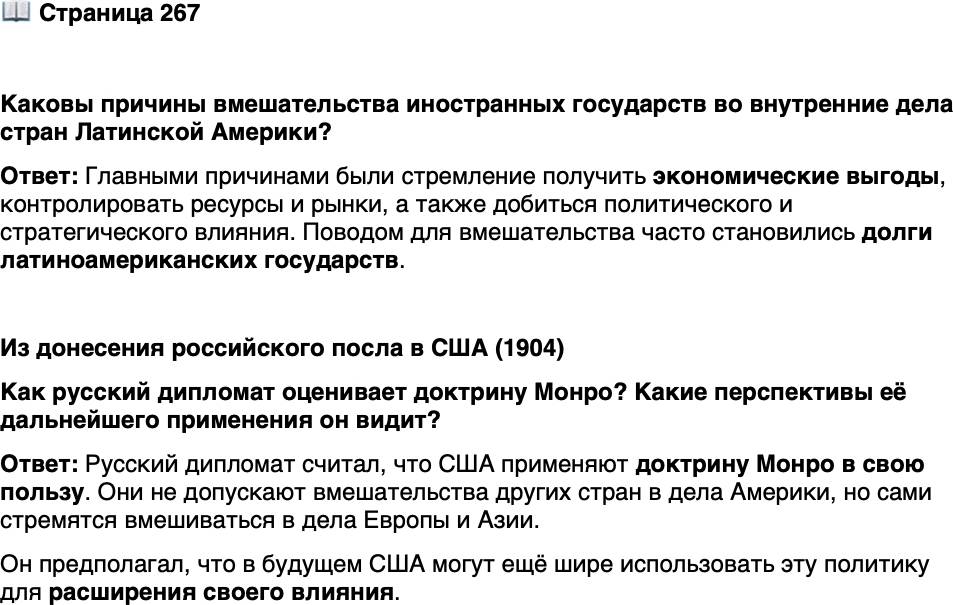 <p>Стр. 267</p>
<p>Каковы причины вмешательства иностранных государств во внутренние дела стран Латинской Америки?</p>
<p>Из донесения российского посла в США (1904)</p>
<p>Федеральное правительство, хотя и провозглашает всегда громко доктрину<br />Монро, но стремится применять её принципы только в свою пользу. Не допуская<br />ничьего вмешательства во всё, что касается Американского материка, оно одно-<br />временно с этим, особенно за последнее время, выказывает стремление вмеши-<br />ваться в вопросы, касающиеся исключительно Европы и Азии&hellip; Поневоле мож-<br />но себя спросить, какие сюрпризы оно нам готовит в будущем.</p>
<p>Как русский дипломат оценивает доктрину Монро? Какие перспективы её дальнейшего применения он видит?</p>