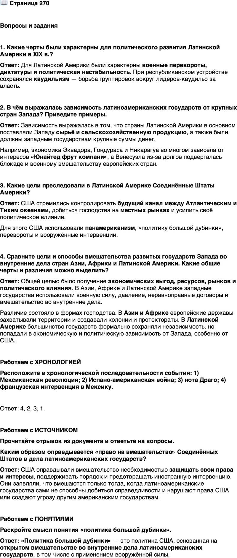 <p>Стр. 270</p>
<p>Вопросы и задания<br />1. Какие черты были характерны для политического развития Латинской Америки в XIX в.?</p>
<p>2. В чём выражалась зависимость латиноамериканских государств от крупных стран Запада? Приведите примеры.</p>
<p>3. Какие цели преследовали в Латинской Америке Соединённые Штаты Америки?</p>
<p>4. Сравните цели и способы вмешательства развитых государств Запада во внутренние дела стран Азии, Африки и Латинской Америки. Какие общие черты и различия можно выделить?</p>
<p>Работаем с ХРОНОЛОГИЕЙ<br />Расположите в хронологической последовательности события: 1) Мексиканская революция; 2) Испано-американская война; 3) нота Драго; 4) французская интервенция в Мексику.</p>
<p>Работаем с ИСТОЧНИКОМ<br />Прочитайте отрывок из документа и ответьте на вопросы.</p>
<p>Любая страна, народ которой ведёт себя хорошо, может рассчитывать на<br />нашу чистосердечную дружбу&hellip; В Западном полушарии следование Соединён-<br />ными Штатами доктрине Монро может вынудить их&hellip; к выполнению обязан-<br />ностей международной полицейской державы.<br />Наши интересы и интересы наших южных соседей по существу идентич-<br />ны&hellip; При условии соблюдения этими странами основополагающих законов<br />цивилизованного общества они могут быть уверены в том, что мы будем отно-<br />ситься к ним благожелательно и с искренней симпатией. Мы вмешаемся в их<br />дела лишь в крайнем случае и лишь тогда, когда станет очевидным, что их не-<br />способность и нежелание добиться справедливости у себя в стране и за рубе-<br />жом нарушили права Соединённых Штатов или же спровоцировали иностран-<br />ную интервенцию во вред всем американским государствам&hellip; (Из поправки<br />Т. Рузвельта к доктрине Монро)</p>
<p>Каким образом оправдывается &laquo;право на вмешательство&raquo; Соединённых Штатов в дела латиноамериканских государств?</p>
<p>Работаем с ПОНЯТИЯМИ<br />Раскройте смысл понятия &laquo;политика большой дубинки&raquo;.</p>
