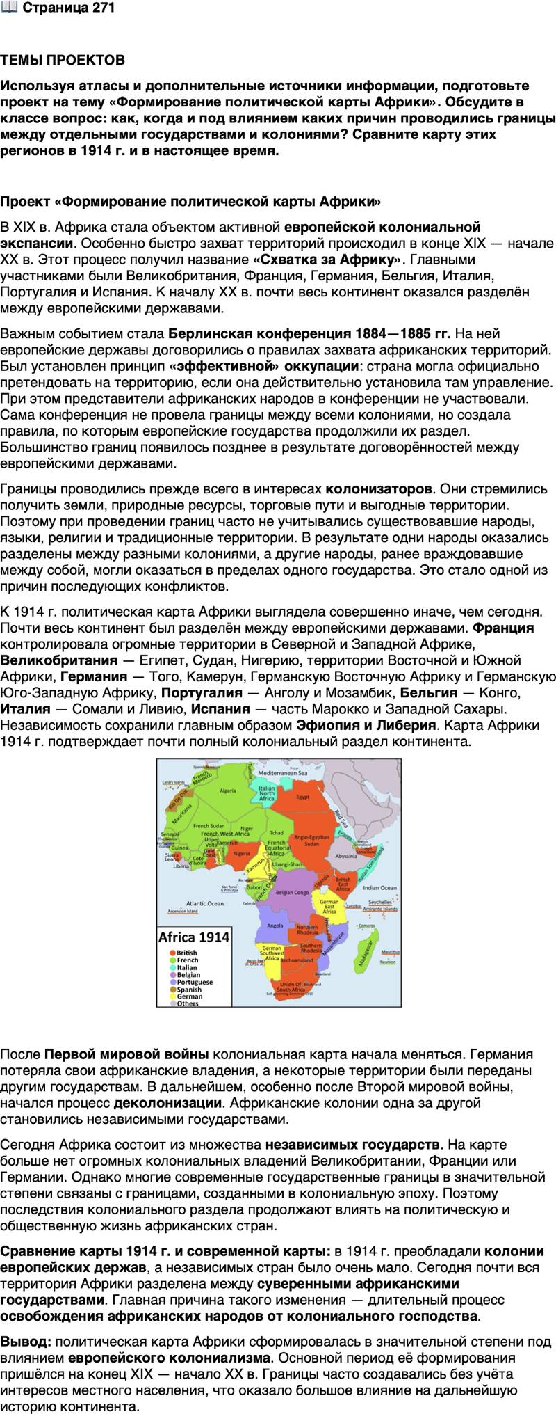<p>Стр. 271</p>
<p>ТЕМЫ ПРОЕКТОВ<br />Используя атласы и дополнительные источники информации, подготовьте проект на тему &laquo;Формирование политической карты Африки&raquo;. Обсудите в классе вопрос: как, когда и под влиянием каких причин проводились границы между отдельными государствами и колониями? Сравните карту этих регионов в 1914 г. и в настоящее время.</p>
