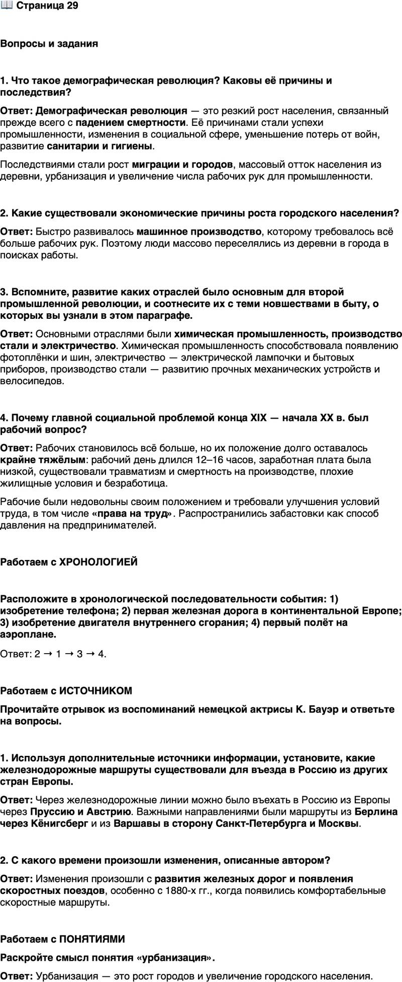 <p>Стр. 29</p>
<p>Вопросы и задания</p>
<p>1. Что такое демографическая революция? Каковы её причины и последствия?</p>
<p>2. Какие существовали экономические причины роста городского населения?</p>
<p>3. Вспомните, развитие каких отраслей было основным для второй промышленной революции, и соотнесите их с теми новшествами в быту, о которых вы узнали в этом параграфе.</p>
<p>4. Почему главной социальной проблемой конца XIX &mdash; начала XX в. был рабочий вопрос?</p>
<p>Работаем с ХРОНОЛОГИЕЙ</p>
<p>Расположите в хронологической последовательности события: 1) изобретение телефона; 2) первая железная дорога в континентальной Европе; 3) изобретение двигателя внутреннего сгорания; 4) первый полёт на аэроплане.</p>
<p>Работаем с ИСТОЧНИКОМ<br />Прочитайте отрывок из воспоминаний немецкой актрисы К. Бауэр и ответьте на вопросы.<br />Поездка из Берлина в Петербург &mdash; сегодня и сорок лет назад! Сегодня в одиннадцать часов вечера заходишь в тёплое мягкое купе курьерского поезда&hellip; Просыпаешься на утренний кофе&hellip; И на следующий день в шесть часов комфортно приезжаешь в Петербург... Тогда &mdash; особенно зимой &mdash; это был по-<br />ступок, даже жертва&hellip; Нужно было позаботиться о дорожных мехах, как если бы путь лежал в Сибирь, и заказать очень, очень прочную карету...</p>
<p>1. Используя дополнительные источники информации, установите, какие железнодорожные маршруты существовали для въезда в Россию из других стран Европы.</p>
<p>2. С какого времени произошли изменения, описанные автором?</p>
<p>Работаем с ПОНЯТИЯМИ<br />Раскройте смысл понятия &laquo;урбанизация&raquo;.</p>