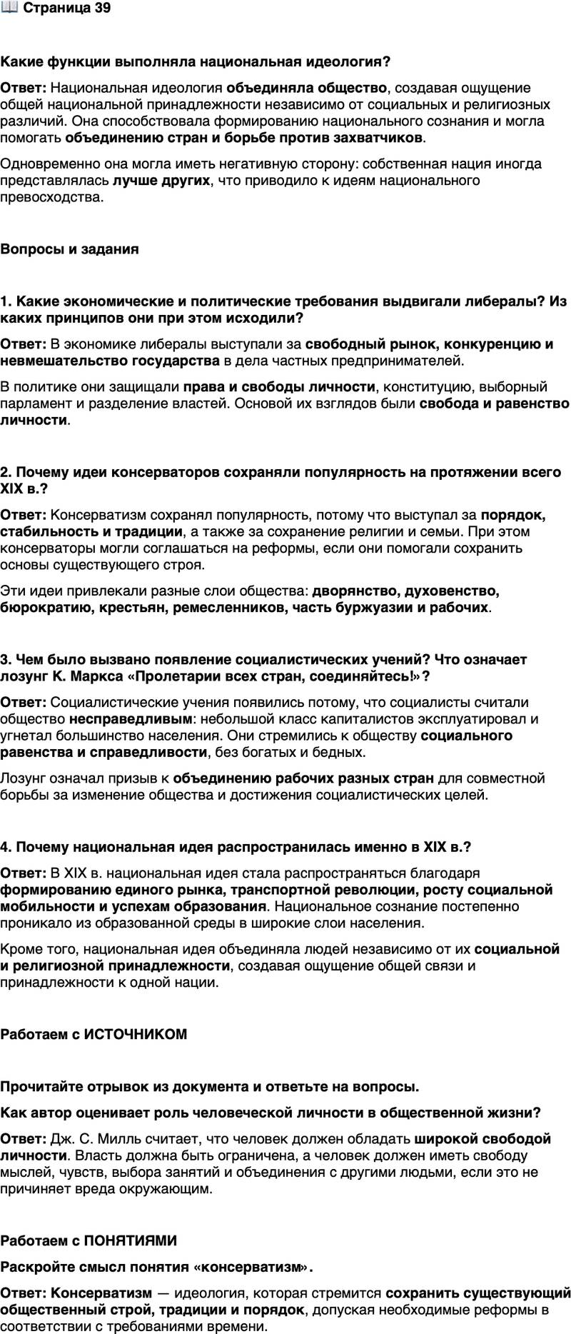 <p>Стр. 39</p>
<p>Какие функции выполняла национальная идеология?</p>
<p>Вопросы и задания</p>
<p>1. Какие экономические и политические требования выдвигали либералы? Из каких принципов они при этом исходили?</p>
<p>2. Почему идеи консерваторов сохраняли популярность на протяжении всего XIX в.?</p>
<p>3. Чем было вызвано появление социалистических учений? Что означает лозунг К. Маркса &laquo;Пролетарии всех стран, соединяйтесь!&raquo;?</p>
<p>4. Почему национальная идея распространилась именно в XIX в.?</p>
<p>Работаем с ИСТОЧНИКОМ</p>
<p>Прочитайте отрывок из документа и ответьте на вопросы.</p>
<p>&hellip;Нужно ограничить власть правителя над обществом, и это ограничение<br />и есть то, что мыслится под свободой. Её можно достичь двумя путями. Во-первых, признанием некоторых прав. Во-вторых, установлением конституционных ограничений&hellip; Но есть&hellip; часть жизни, которая касается лишь тебя самого... Во-первых&hellip; свобода мыслей и чувств; абсолютная свобода мнения по всем предметам&hellip; Во-вторых, свобода вкусов и занятий, возможность строить жизнь в соответствии со своим характером; делать то, что нравится. В-третьих, из такой свободы каждого следует&hellip; свобода групп, свобода объединения для любых целей, лишь бы не вредили остальным&hellip; (Из сочинения Дж. С. Милля<br />&laquo;О свободе&raquo;)</p>
<p>Как автор оценивает роль человеческой личности в общественной жизни?</p>
<p>Работаем с ПОНЯТИЯМИ<br />Раскройте смысл понятия &laquo;консерватизм&raquo;.</p>