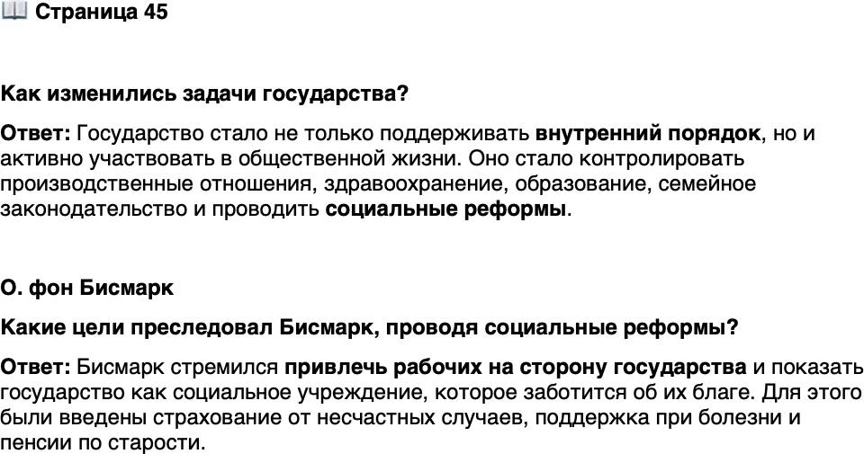 <p>Стр. 45</p>
<p>Как изменились задачи государства?</p>
<p>О. фон Бисмарк<br />Моя идея заключалась в том, чтобы привлечь на свою сторону или, можно<br />сказать, подкупить рабочие классы, взглянуть на государство как на социальное<br />учреждение, которое существует для них и которое стремится заботиться об их<br />благе.</p>
<p>Какие цели преследовал Бисмарк, проводя социальные реформы?</p>