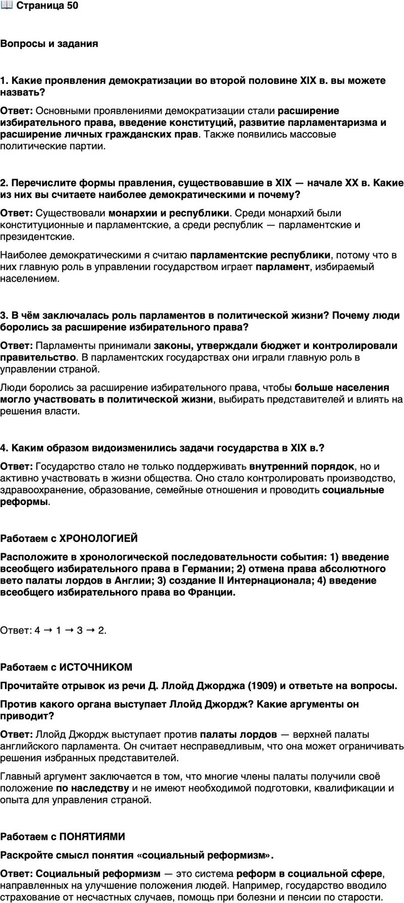 <p>Стр. 50</p>
<p>Вопросы и задания</p>
<p>1. Какие проявления демократизации во второй половине XIX в. вы можете назвать?</p>
<p>2. Перечислите формы правления, существовавшие в XIX &mdash; начале XX в. Какие из них вы считаете наиболее демократическими и почему?</p>
<p>3. В чём заключалась роль парламентов в политической жизни? Почему люди боролись за расширение избирательного права?</p>
<p>4. Каким образом видоизменились задачи государства в XIX в.?</p>
<p>Работаем с ХРОНОЛОГИЕЙ<br />Расположите в хронологической последовательности события: 1) введение всеобщего избирательного права в Германии; 2) отмена права абсолютного вето палаты лордов в Англии; 3) создание II Интернационала; 4) введение всеобщего избирательного права во Франции.</p>
<p>Работаем с ИСТОЧНИКОМ<br />Прочитайте отрывок из речи Д. Ллойд Джорджа (1909) и ответьте на вопросы.</p>
<p>Нам говорят, что эта великая нация, имеющая такой послужной список великолепных достижений в прошлом и настоящем, неспособна устанавливать свои собственные законы, неспособна контролировать свои собственные финансы и что её следует поместить... под опеку какого-то другого органа &mdash; и какого органа? Кто является опекунами этого могущественного народа? Кто они?..<br />Это люди, у которых нет ни подготовки, ни квалификации, ни опыта, которые позволили бы им справиться с такой гигантской задачей. Это люди, единственная квалификация которых&hellip; заключается в том, что они родились первенцами у людей, которые имели такую же низкую квалификацию, как и они сами.</p>
<p>Против какого органа выступает Ллойд Джордж? Какие аргументы он приводит?</p>
<p>Работаем с ПОНЯТИЯМИ<br />Раскройте смысл понятия &laquo;социальный реформизм&raquo;.</p>